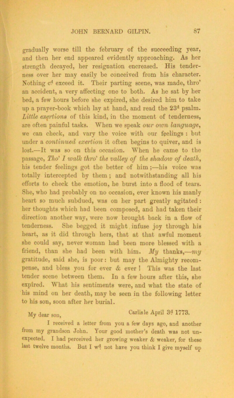 gradually worse till the february of the succeeding year, and then her end appeared evidently approaching. As her strength decayed, her resignation encreased. His tender- ness over her may easily be conceived from his character. Nothing cd exceed it. Their parting scene, was made, thro’ an accident, a very affecting one to both. As he sat by her bed, a few hours before she expired, she desired him to take up a prayer-book which lay at hand, and read the 23d psalm. Little exertions of this kind, in the moment of tenderness, are often painful tasks. When we speak our own language, we can check, and vary the voice with our feelings : but under a continued exertion it often begins to quiver, and is lost.—It was so on this occasion. When he came to the passage, Tho' 1 walk thro' the valley of the shadow of death, his tender feelings got the better of him ;—his voice was totally intercepted by them ; and notwithstanding all his efforts to check the emotion, he burst into a flood of tears. She, who had probably on no occasion, ever known his manly heart so much subdued, was on her part greatly agitated : her thoughts which had been composed, and had taken their direction another way, were now brought back in a flow of tenderness. She begged it might infuse joy through his heart, as it did through hers, that at that awful moment she could say, never woman had been more blessed with a friend, than she had been with him. My thanks,—my gratitude, said she, is poor: but may the Almighty recom- pense, and bless you for ever & ever ! This was the last tender scene between them. In a few hours after this, she expired. What his sentiments were, and what the state of his mind on her death, may be seen in the following letter to his son, soon after her burial. My dear son, CarUsle APril 3- 1773- I received a letter from you a few days ago, and another from my grandson John. Your good mother’s death was not un- expected. I had perceived her growing weaker & weaker, for these last twelve months. But I wd not have you think I give myself up