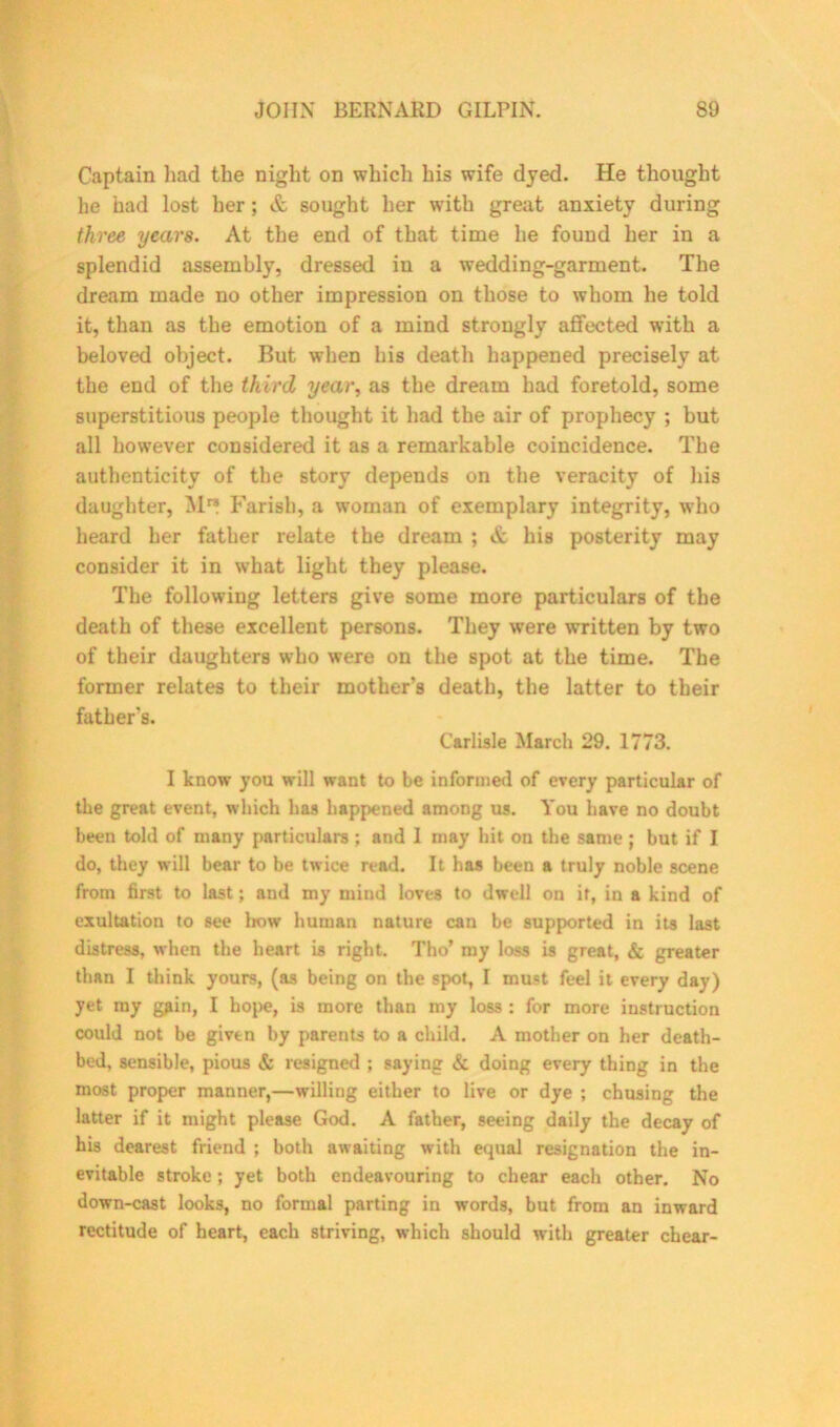 Captain had the night on which his wife dyed. He thought he had lost her; & sought her with great anxiety during three years. At the end of that time he found her in a splendid assembly, dressed in a wedding-garment. The dream made no other impression on those to whom he told it, than as the emotion of a mind strongly affected with a beloved object. But when his death happened precisely at the end of the third year, as the dream had foretold, some superstitious people thought it had the air of prophecy ; but all however considered it as a remarkable coincidence. The authenticity of the story depends on the veracity of his daughter, M** Farish, a woman of exemplary integrity, who heard her father relate the dream ; & his posterity may consider it in what light they please. The following letters give some more particulars of the death of these excellent persons. They were written by two of their daughters who were on the spot at the time. The former relates to their mother’s death, the latter to their father’s. Carlisle March 29. 1773. I know you will want to be informed of every particular of the great event, which has happened among us. You have no doubt been told of many particulars ; and I may hit on the same; but if I do, they will bear to be twice read. It has been a truly noble scene from first to last; and my mind loves to dwell on it, in a kind of exultation to see bow human nature can be supported in its last distress, when the heart is right. Tho’ my loss is great, & greater than I think yours, (as being on the spot, I must feel it every day) yet my gfiin, I hope, is more than my loss : for more instruction could not be given by parents to a child. A mother on her death- bed, sensible, pious & resigned ; saying & doing every thing in the most proper manner,—willing either to live or dye ; chusing the latter if it might please God. A father, seeing daily the decay of his dearest friend ; both awaiting with equal resignation the in- evitable stroke; yet both endeavouring to chear each other. No down-cast looks, no formal parting in words, but from an inward rectitude of heart, each striving, which should with greater chear-