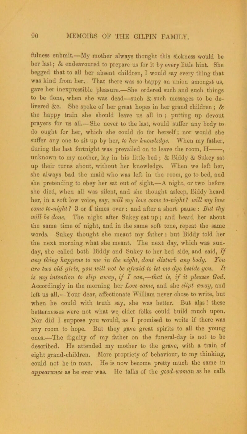 fulness submit.—My mother always thought this sickness would be her last; & endeavoured to prepare us for it by every little hint. She begged that to all her absent children, I would say every thing that was kind from her. That there was so happy an union amongst us, gave her inexpressible pleasure.—She ordered such and such things to be done, when she was dead—such & such messages to be de- livered &c. She spoke of her great hopes in her grand children ; & the happy train she should leave us all in ; putting up devout prayers for us all.—She never to the last, would suffer any body to do ought for her, which she could do for herself; nor would she suffer any one to sit up by her, to her knowledge. When my father, during the last fortnight was prevailed on to leave the room, II , unknown to my mother, lay in his little bed ; & Biddy & Sukey sat up their turns about, without her knowledge. When we left her, she always bad the maid who was left in the room, go to bed, and she pretending to obey her sat out of sight.—A night, or two before she died, when all was silent, and she thought asleep, Biddy heard her, in a soft low voice, say, will mg love come to-niglit1 will mg love come to-night 1 3 or 4 times over : and after a short pause : But thg will he done. The night after Sukey sat up; and heard her about the same time of night, and in the same soft tone, repeat the same words. Sukey thought she meant my father: but Biddy told her the next morning what she meant. The next day, which was sun- day, she called both Biddy and Sukey to her bed side, and said, If ang thing happens to me in the night, dont disturb ang bodg. You are tiuo old girls, you will not be afraid to let me dge beside you. It is my intention to slip away, if I can,—that is, if it pleases God. Accordingly in the morning her Love came, and she slipt away, and left us all.—Your dear, affectionate William never chose to write, but when he could with truth say, she was better. But alas ! these betternesses were not what we elder folks could build much upon. Nor did I suppose you would, as I promised to write if there was any room to hope. But they gave great spirits to all the young ones.—The dignity of my father on the funeral-day is not to be described. He attended my mother to the grave, with a train of eight grand-children. More propriety of behaviour, to my thinking, could not be in man. He is now become pretty much the same in appearance as he ever was. He talks of the good-woman as he calls