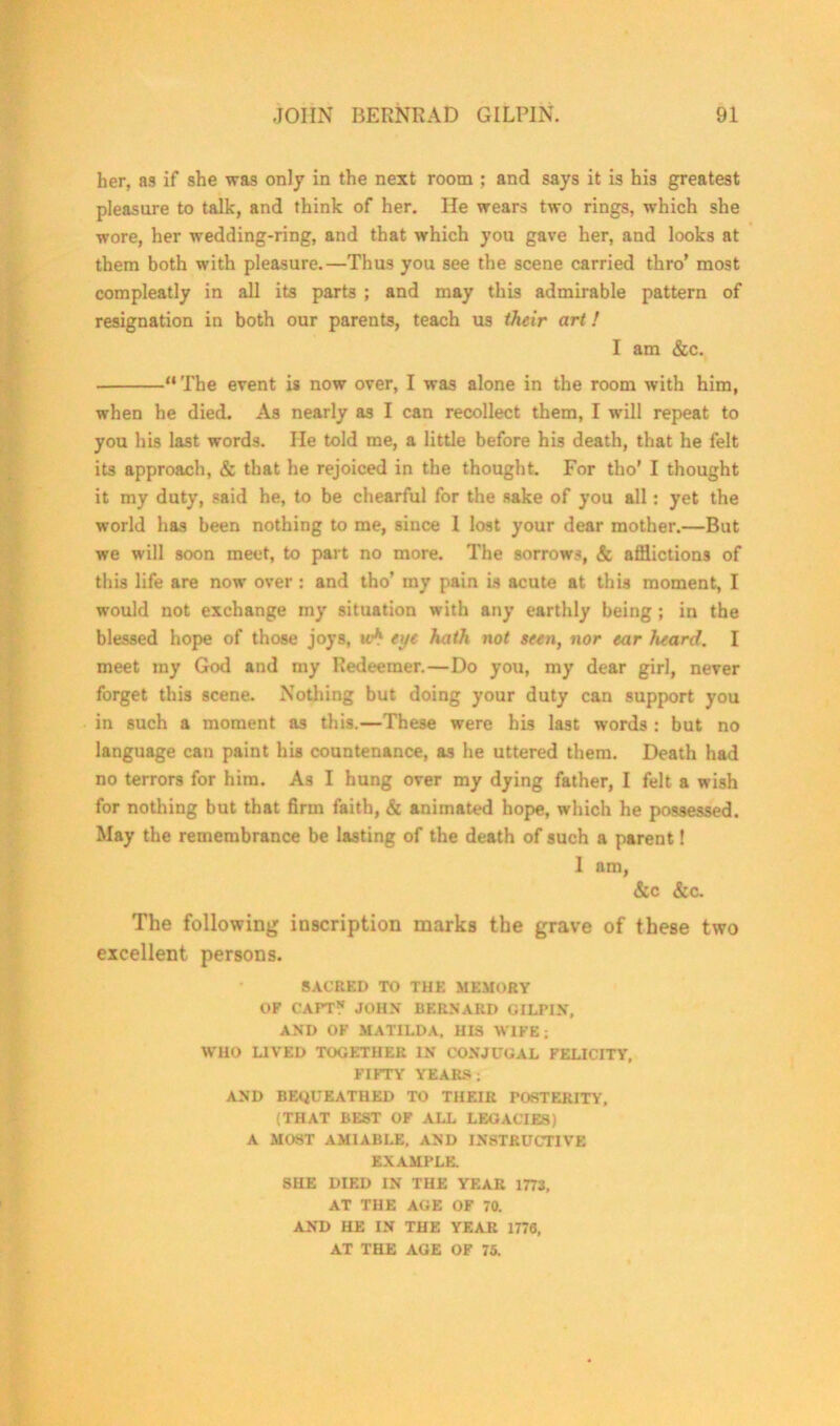 her, as if she was only in the next room ; and says it is his greatest pleasure to talk, and think of her. He wears two rings, which she wore, her wedding-ring, and that which you gave her, and looks at them both with pleasure.—Thus you see the scene carried thro’ most compleatly in all its parts ; and may this admirable pattern of resignation in both our parents, teach us their art! I am &c. “The event is now over, I was alone in the room with him, when he died. As nearly as I can recollect them, I will repeat to you his last words. lie told me, a little before his death, that he felt its approach, & that he rejoiced in the thought. For tho’ I thought it my duty, said he, to be chearful for the sake of you all: yet the world has been nothing to me, since I lost your dear mother.—But we will soon meet, to part no more. The sorrows, & afflictions of this life are now over : and tho’ my pain is acute at this moment, I would not exchange my situation with any earthly being ; in the blessed hope of those joys, mA eye hath not seen, nor ear heard. I meet my God and my Redeemer.—Do you, my dear girl, never forget this scene. Nothing but doing your duty can support you in such a moment as this.—These were his last words : but no language can paint his countenance, as he uttered them. Death had no terrors for him. As I hung over my dying father, I felt a wish for nothing but that firm faith, & animated hope, which he possessed. May the remembrance be lasting of the death of such a parent! 1 nm, &c &c. The following inscription marks the grave of these two excellent persons. SACRED TO THE MEMORY OF CAPT? JOHN BERNARD GILPIN, AND OF MATILDA, HIS WIFE; WHO LIVED TOGETHER IN CONJUGAL FELICITY, FIFTY YEARS; AND BEQUEATHED TO THEIR POSTERITY, (THAT BEST OF ALL LEGACIES) A MOST AMIABLE, AND INSTRUCTIVE EXAMPLE. SHE DIED IN THE YEAR 1773, AT THE AGE OF 70. AND HE IN THE YEAR 1776, AT THE AGE OF 75.