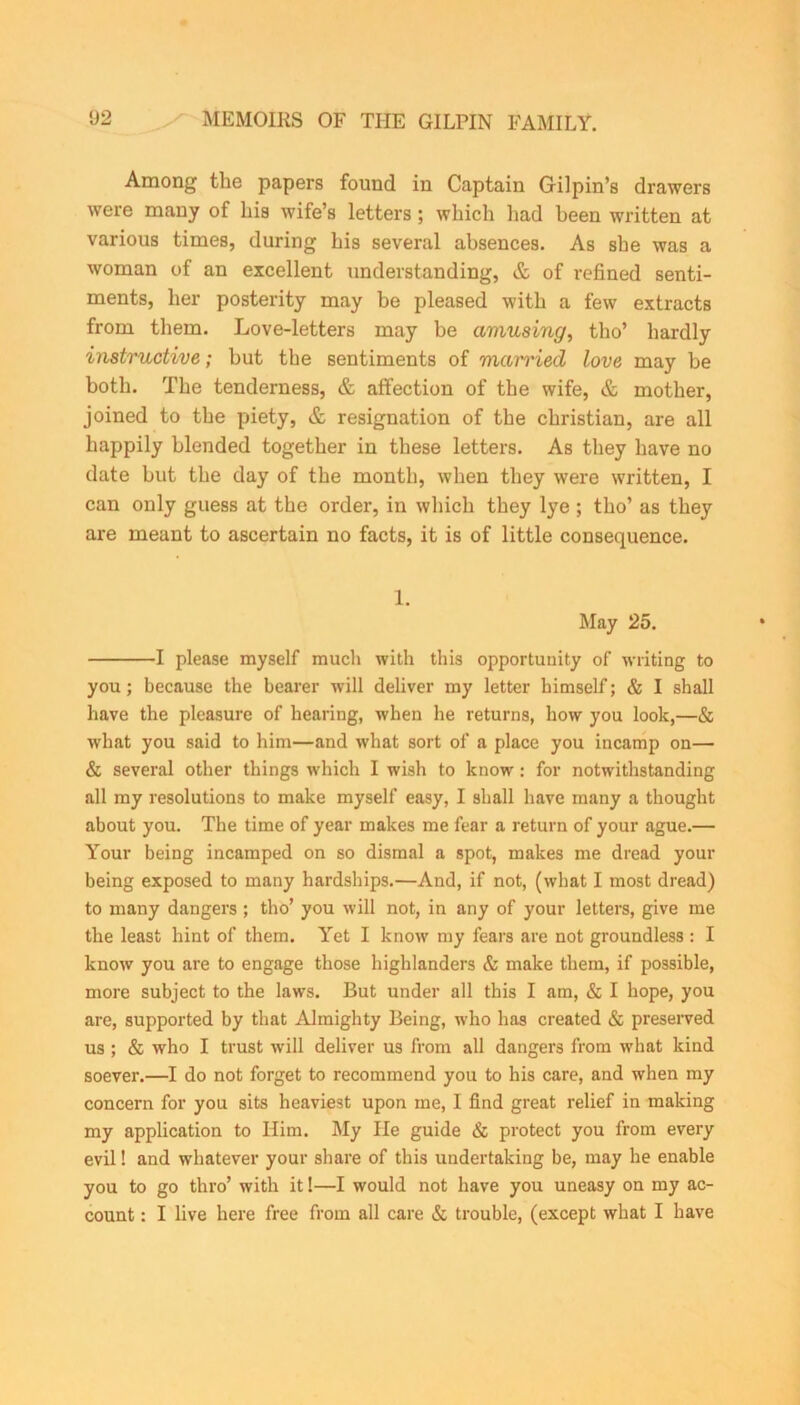 Among the papers found in Captain Gilpin’s drawers were many of his wife’s letters; which had been written at various times, during his several absences. As she was a woman of an excellent understanding, & of refined senti- ments, her posterity may be pleased with a few extracts from them. Love-letters may be amusing, tho’ hardly instructive; but the sentiments of married love may be both. The tenderness, & affection of the wife, & mother, joined to the piety, & resignation of the Christian, are all happily blended together in these letters. As they have no date but the day of the month, when they were written, I can only guess at the order, in which they lye ; tho’ as they are meant to ascertain no facts, it is of little consequence. 1. May 25. 1 please myself much with this opportunity of writing to you; because the bearer will deliver my letter himself; & I shall have the pleasure of hearing, when he returns, how you look,—& what you said to him—and what sort of a place you incamp on— & several other things which I wish to know : for notwithstanding all my resolutions to make myself easy, I shall have many a thought about you. The time of year makes me fear a return of your ague.— Your being incamped on so dismal a spot, makes me dread your being exposed to many hardships.—And, if not, (what I most dread) to many dangers ; tho’ you will not, in any of your letters, give me the least hint of them. Yet I know my fears are not groundless : I know you are to engage those highlanders & make them, if possible, more subject to the laws. But under all this I am, & I hope, you are, supported by that Almighty Being, who has created & preserved us ; & who I trust will deliver us from all dangers from what kind soever.—I do not forget to recommend you to his care, and when my concern for you sits heaviest upon me, I find great relief in making my application to Him. My He guide & protect you from every evil! and whatever your share of this undertaking be, may he enable you to go thro’ with it 1—I would not have you uneasy on my ac- count : I live here free from all care & trouble, (except what I have