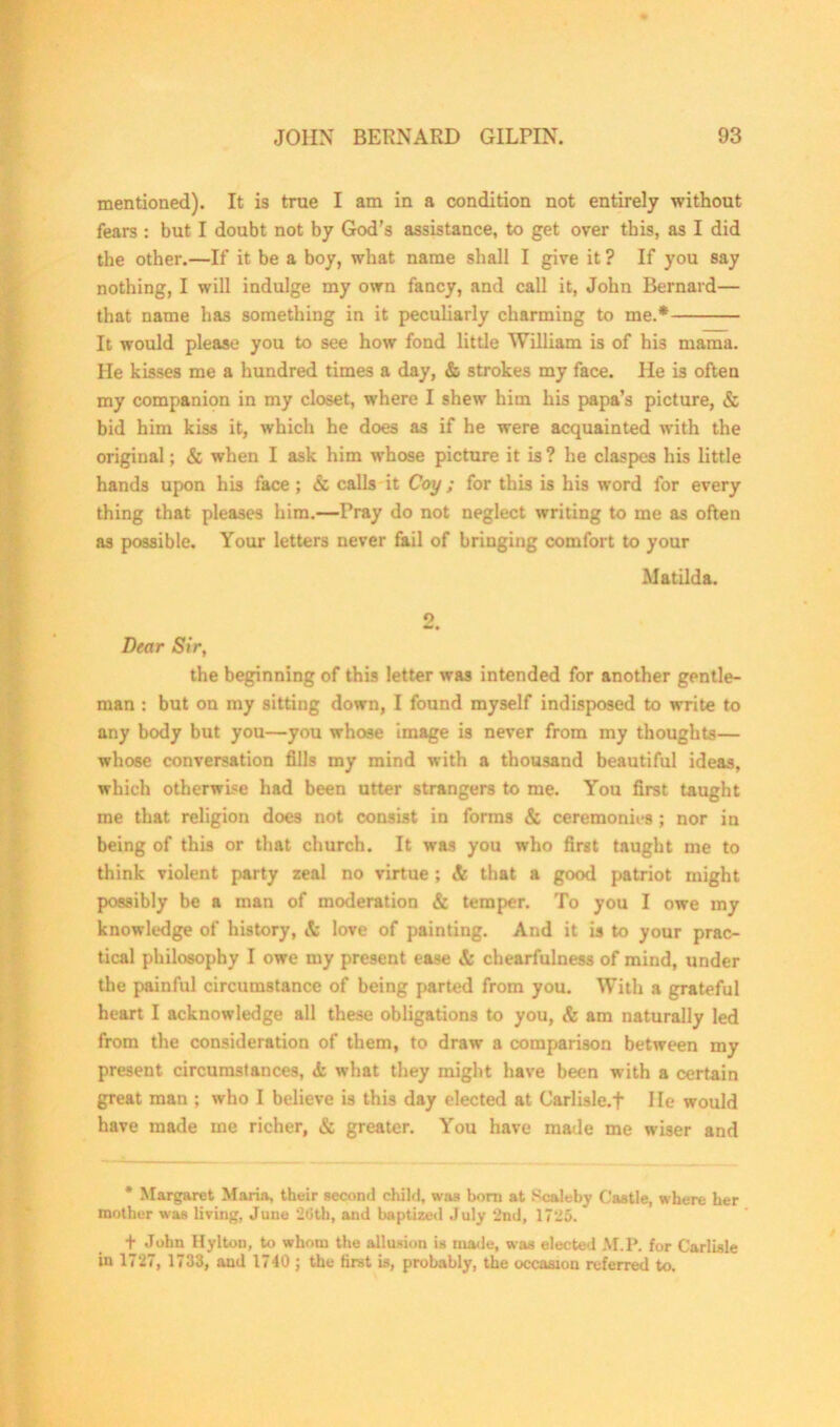 mentioned). It is true I am in a condition not entirely without fears : but I doubt not by God’s assistance, to get over this, as I did the other.—If it be a boy, what name shall I give it ? If you say nothing, I will indulge my own fancy, and call it, John Bernard— that name has something in it peculiarly charming to me.* It would please you to see how fond little William is of his mama. He kisses me a hundred times a day, & strokes my face. He is often my companion in my closet, where I shew him his papa’s picture, & bid him kiss it, which he does as if he were acquainted with the original; & when I ask him whose picture it is? he claspes his little hands upon his face; & calls it Coy; for this is his word for every thing that pleases him.—Pray do not neglect writing to me as often as possible. Your letters never fail of bringing comfort to your Matilda. 2, Dear Sir, the beginning of this letter was intended for another gentle- man : but on my sitting down, I found myself indisposed to write to any body but you—you whose image is never from my thoughts— whose conversation fills my mind with a thousand beautiful ideas, which otherwise had been utter strangers to me. You first taught me that religion doe3 not consist in forms & ceremonies; nor in being of this or that church. It was you who first taught me to think violent party zeal no virtue ; & that a good patriot might possibly be a man of moderation & temper. To you I owe my knowledge of history, it love of painting. And it is to your prac- tical philosophy I owe my present ease Si chearfulness of mind, under the painful circumstance of being parted from you. With a grateful heart I acknowledge all these obligations to you, & am naturally led from the consideration of them, to draw a comparison between my present circumstances, tfc what they might have been with a certain great man ; who I believe is this day elected at Carlisle.f He would have made me richer, & greater. You have made me wiser and * Margaret Maria, their second child, was born at Scaleby Castle, where her mother was living, June 20th, and baptized July 2nd, 1725. * + John Hylton, to whom the allusion is made, was elected M.P. for Carlisle in 1727, 1733, aud 1740 ; the first is, probably, the occasion referred to.
