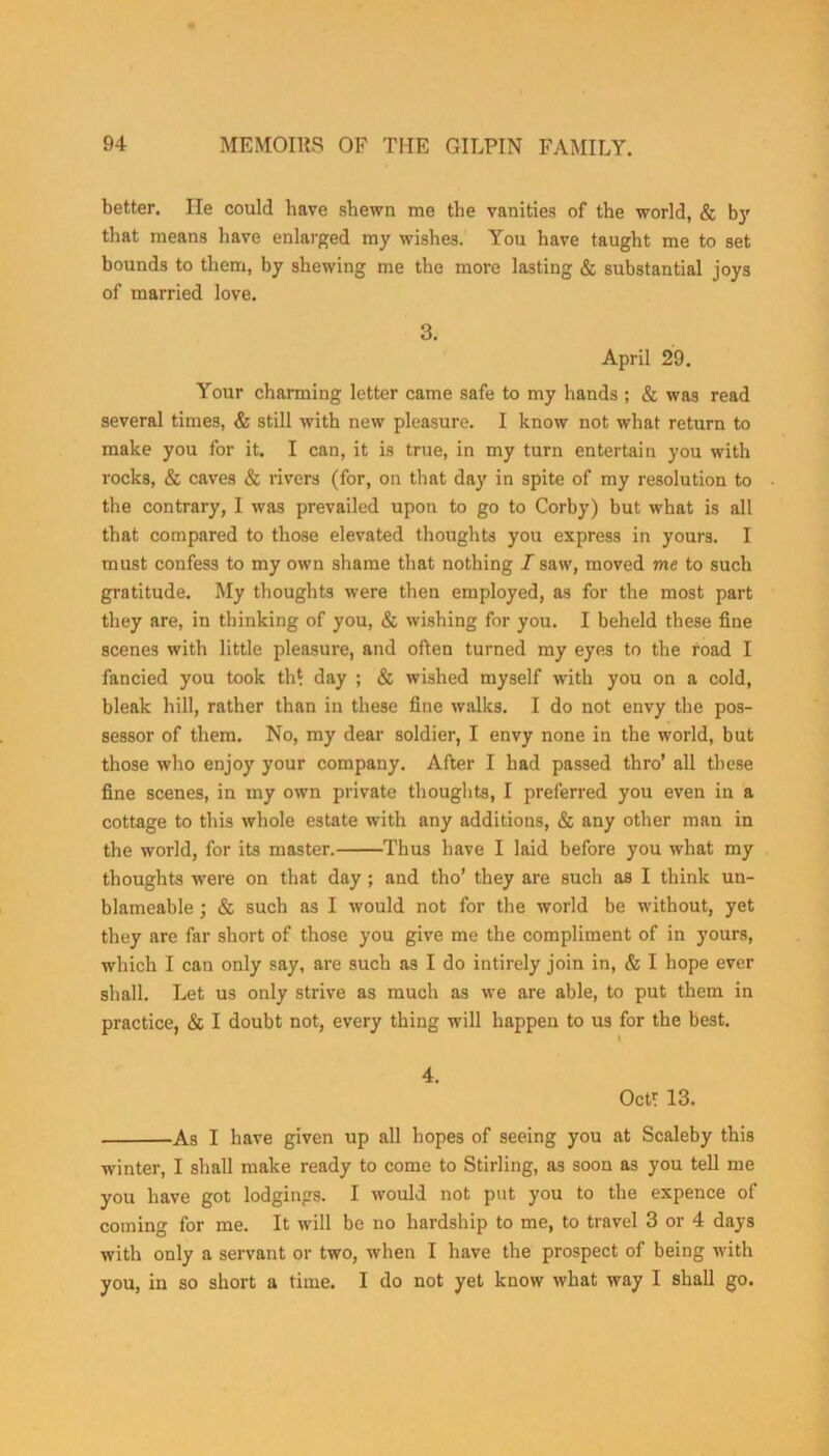 better. He could have shewn me the vanities of the world, & by that means have enlarged my wishes. You have taught me to set bounds to them, by shewing me the more lasting & substantial joys of married love. 3. April 29. Your charming letter came safe to my hands ; & was read several times, & still with new pleasure. I know not what return to make you for it. I can, it is true, in my turn entertain you with rocks, & caves & rivers (for, on that day in spite of my resolution to the contrary, I was prevailed upon to go to Corby) but what is all that compared to those elevated thoughts you express in yours. I must confess to my own shame that nothing I saw, moved me to such gratitude. My thoughts were then employed, as for the most part they are, in thinking of you, & wishing for you. I beheld these fine scenes with little pleasure, and often turned my eyes to the road I fancied you took th* day ; & wished myself with you on a cold, bleak hill, rather than in these fine walks. I do not envy the pos- sessor of them. No, my dear soldier, I envy none in the world, but those who enjoy your company. After I had passed thro’ all these fine scenes, in my own private thoughts, I preferred you even in a cottage to this whole estate with any additions, & any other man in the world, for its master. Thus have I laid before you what my thoughts were on that day ; and tho’ they are such as I think un- blameable ; & such as I would not for the world be without, yet they are far short of those you give me the compliment of in yours, which I can only say, are such as I do intirely join in, & I hope ever shall. Let us only strive as much as we are able, to put them in practice, & I doubt not, every thing will happen to us for the best. 4. Oct? 13. As I have given up all hopes of seeing you at Scaleby this winter, I shall make ready to come to Stirling, as soon as you tell me you have got lodgings. I would not put you to the expence of coming for me. It will be no hardship to me, to travel 3 or 4 days with only a servant or two, when I have the prospect of being with you, in so short a time. I do not yet know what way I shall go.