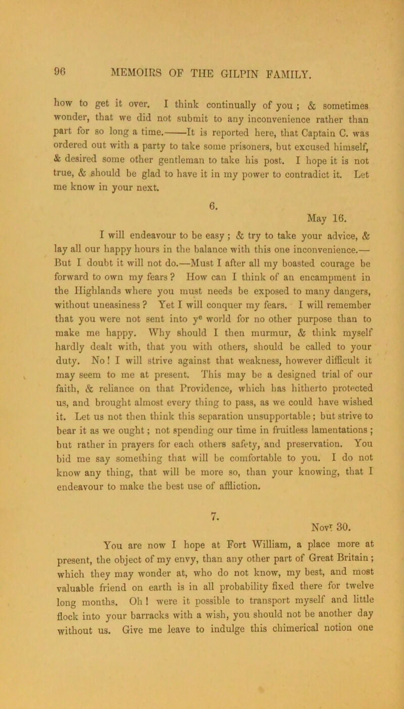how to get it over. I think continually of you ; & sometimes wonder, that we did not submit to any inconvenience rather than part for so long a time. It is reported here, that Captain C. was ordered out with a party to take some prisoners, but excused himself, & desired some other gentleman to take his post. I hope it is not true, & should be glad to have it in my power to contradict it. Let me know in your next. 6. May 16. I will endeavour to be easy ; & try to take your advice, & lay all our happy hours in the balance with this one inconvenience.— But I doubt it will not do.—Must I after all my boasted courage be forward to own my fears ? How can I think of an encampment in the Highlands where you must needs be exposed to many dangers, without uneasiness ? Yet I will conquer my fears. I will remember that you were not sent into ye world for no other purpose than to make me happy. Why should I then murmur, & think myself hardly dealt with, that you with others, should be called to your duty. No! I will strive against that weakness, however difficult it may seem to me at present. This may be a designed trial of our faith, & reliance on that Providence, which has hitherto protected us, and brought almost every thing to pass, as we could have wished it. Let us not then think this separation unsupportable; but strive to bear it as we ought; not spending our time in fruitless lamentations ; but rather in prayers for each others safety, and preservation. You bid me say something that will be comfortable to you. I do not know any thing, that will be more so, than your knowing, that I endeavour to make the best use of affliction. 7. Nov? 30. You are now I hope at Fort William, a place more at present, the object of my envy, than any other part of Great Britain; which they may wonder at, who do not know, my best, and most valuable friend on earth is in all probability fixed there for twelve long months. Oh ! were it possible to transport myself and little flock into your barracks with a wish, you should not be another day without us. Give me leave to indulge this chimerical notion one