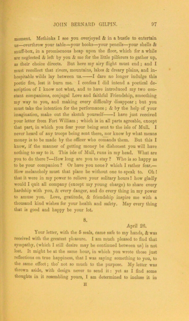 moment. Methinks I see you overjoyed & in a bustle to entertain us—overthrow your table—your books—your pencils—your shells & snuff-box, in a promiscuous heap upon the floor, which for a while are neglected & left by you & me for the little pilferers to gather up, as their choice directs. But here my airy flight must end ; and I must recollect that rivers, mountains, lakes & dreary plains, and in- hospitable wilds lay between us. 1 dare no longer indulge this poetic fire, lest it burn me. I confess I did intend a poetical de- scription of I know not what, and to have introduced my two con- stant companions, conjugal Love and faithful Friendship, smoothing my way to you, and making every difficulty disappear ; but you must take the intention for the performance; & by the help of your imagination, make out the sketch yourself 1 have just received your letter from Fort William ; which is in all parts agreable, except that part, in which you fear your being sent to the isle of Mull. I never heard of any troops being sent there, nor know by what means money is to be made by the officer who comands them. But this I know, if the manner of getting money be dishonest you will have nothing to say to it. This isle of Mull, runs in my head. What are you to do there ?—How long are you to stay ? Who is so happy as to be your companion ? Or have you none ? which I rather fear.— How melancholy must that place be without one to speak to. Oh ! that it were in my power to relieve your solitary hours! how gladly would I quit all company (except my young charge) to share every hardship with you, & every danger, and do every thing in my power to amuse you. Love, gratitude, & friendship inspire me with a thousand kind wishes for your health and safety. May every thing that is good and happy be your lot. 8. April 26. Your letter, with the 5 seals, came safe to my hands, & was received with the greatest pleasure. I am much pleased to find that sympathy, (which I still desire may be continued between us) is not lost. It might be at the same hour, in which you wrote those just reflections on true happiness, that I was saying something to you, to the same effect; tho’ not so much to the purpose. My letter was thrown aside, with design never to send it: yet as I find some thoughts in it resembling yours, I am determined to inclose it in H