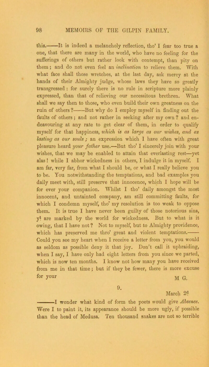 this. It is indeed a melancholy reflection, tho’ I fear too true a one, that there are many in the world, who have no feeling for the sufferings of others but rather look with contempt, than pity on them; and do not even feel an inclination to relieve them. With what face shall those wretches, at the last day, ask mercy at the hands of their Almighty judge, whose laws they have so greatly transgressed : for surely there is no rule in scripture more plainly expressed, than that of relieving our necessitous brethren. What shall we say then to those, who even build their own greatness on the ruin of others ? But why do I employ myself in finding out the faults of others; and not rather in seeking after my own ? and en- deavouring at any rate to get clear of them, in order to qualify myself for that happiness, ivhich is as larcje as our luishes, and as lasting as our souls ; an expression which 1 have often with great pleasure heard your father use.—But tho’ I sincerely join with your wishes, that we may be enabled to attain that everlasting rest—yet alas ! while I abhor wickedness in others, I indulge it in myself. I am far, very far, from what I should be, or what I really believe you to be. You notwithstanding the temptations, and bad examples you daily meet with, still preserve that innocence, which I hope will be for ever your companion. Whilst I tho' daily amongst the most innocent, and untainted company, am still committing faults, for which I condemn myself, tho’ my resolution is too weak to oppose them. It is true I have never been guilty of those notorious sins, yt are marked by the world for wickedness. But to what is it owing, that I have not ? Not to myself, but to Almighty providence, which has preserved me thro’ great and violent temptations. Could you see my heart when I receive a letter from you, you would as seldom as possible deny it that joy. Don’t call it upbraiding, when I say, I have only had eight letters from you since we parted, which is now ten months. I know not how many you have received from me in that time; but if they be fewer, there is more excuse for your M G. 9. March 2? — I wonder what kind of form the poets would give Absence. Were I to paint it, its appearance should be more ugly, if possible than the head of Medusa, Ten thousand snakes are not so terrible