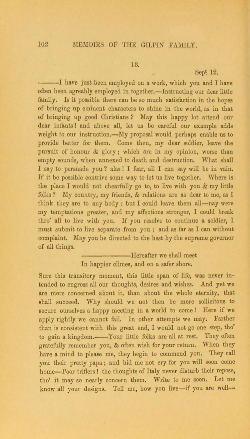 13. Sept 12. 1 have just been employed on a work, which you and I have often been agreably employed in together.—Instructing our dear little family. Is it possible there can be so much satisfaction in the hopes of bringing up eminent characters to shine in the world, as in that of bringing up good Christians ? May this happy lot attend our dear infants! and above all, let us be careful our example adds weight to our instruction.—My proposal would perhaps enable us to provide better for them. Come then, my dear soldier, leave the pursuit of honour & glory ; which are in my opinion, worse than empty sounds, when annexed to death and destruction. What shall I say to persuade you ? alas! I fear, all I can say will be in vain. If it be possible contrive some way to let us live together. Where is the place I would not chearfully go to, to live with you & my little folks ? My country, my friends, & relations are as dear to me, as I think they are to any body : but I could leave them all—nay were my temptations greater, and my affections stronger, I could break thro’ all to live with you. If you resolve to continue a soldier, I must submit to live separate from you ; and as far as I can without complaint. May you be directed to the best by the supreme governor of all things. Hereafter we shall meet In happier climes, and on a safer shore. Sure this transitory moment, this little span of life, was never in- tended to engross all our thoughts, desires and wishes. And yet we are more concerned about it, than about the whole eternity, that shall succeed. Why should we not then be more sollicitous to secure ourselves a happy meeting in a world to come! Here if we apply rightly we cannot fail. In other attempts we may. Farther than is consistent with this great end, I would not go one step, tho’ to gain a kingdom. Your little folks are all at rest. They often gratefully remember you, & often wish for your return. When they have a mind to please me, they begin to commend you. They call you their pretty papa; and bid me not cry for you will soon come home—Poor triflers ! the thoughts of Italy never disturb their repose, tho’ it may so nearly concern them. Write to me soon. Let me know all your designs. Tell me, how you live—if you are well--