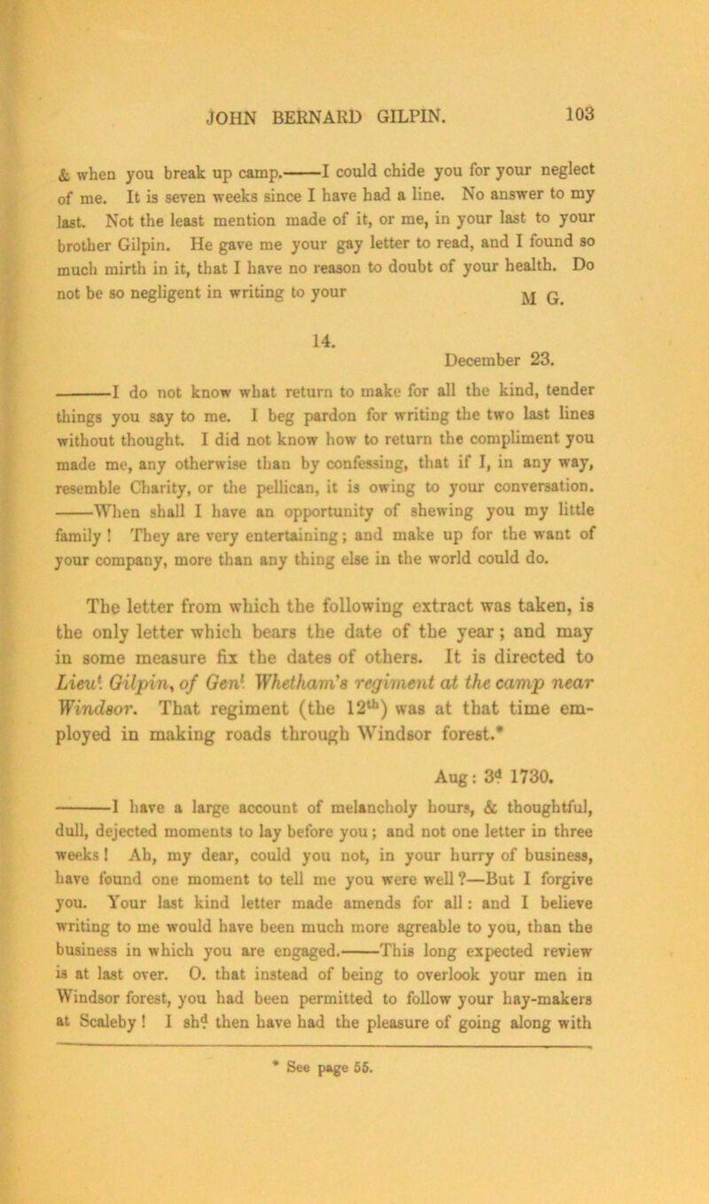 & when you break up camp. 1 could chide you for your neglect of me. It is seven weeks since I have had a line. No answer to my last. Not the least mention made of it, or me, in your last to your brother Gilpin. He gave me your gay letter to read, and I found so much mirth in it, that I have no reason to doubt of your health. Do not be so negligent in writing to your ^ q 14. December 23. 1 do not know what return to make for all the kind, tender things you say to me. I beg pardon for writing the two last lines without thought. I did not know how to return the compliment you made me, any otherwise than by confessing, that if I, in any way, resemble Charity, or the pellican, it is owing to your conversation. When shall I have an opportunity of shewing you my little family ! They are very entertaining; and make up for the want of your company, more than any thing else in the world could do. The letter from which the following extract was taken, is the only letter which bears the date of the year; and may in some measure fix the dates of others. It is directed to Lieu1. Gilpin, of Gen1 Whetham's regiment at the camp near Windsor. That regiment (the 12th) was at that time em- ployed in making roads through Windsor forest.* Aug: 3<* 1730. 1 have a large account of melancholy hours, & thoughtful, dull, dejected moments to lay before you; and not one letter in three weeks 1 Ah, my dear, could you not, in your hurry of business, have found one moment to tell me you were well ?—But I forgive you. Your last kind letter made amends for all : and I believe writing to me would have been much more agreable to you, than the business in which you are engaged. This long expected review is at last over. 0. that instead of being to overlook your men in Windsor forest, you had been permitted to follow your hay-makers at Scaleby ! I sh4 then have had the pleasure of going along with * See page 55.