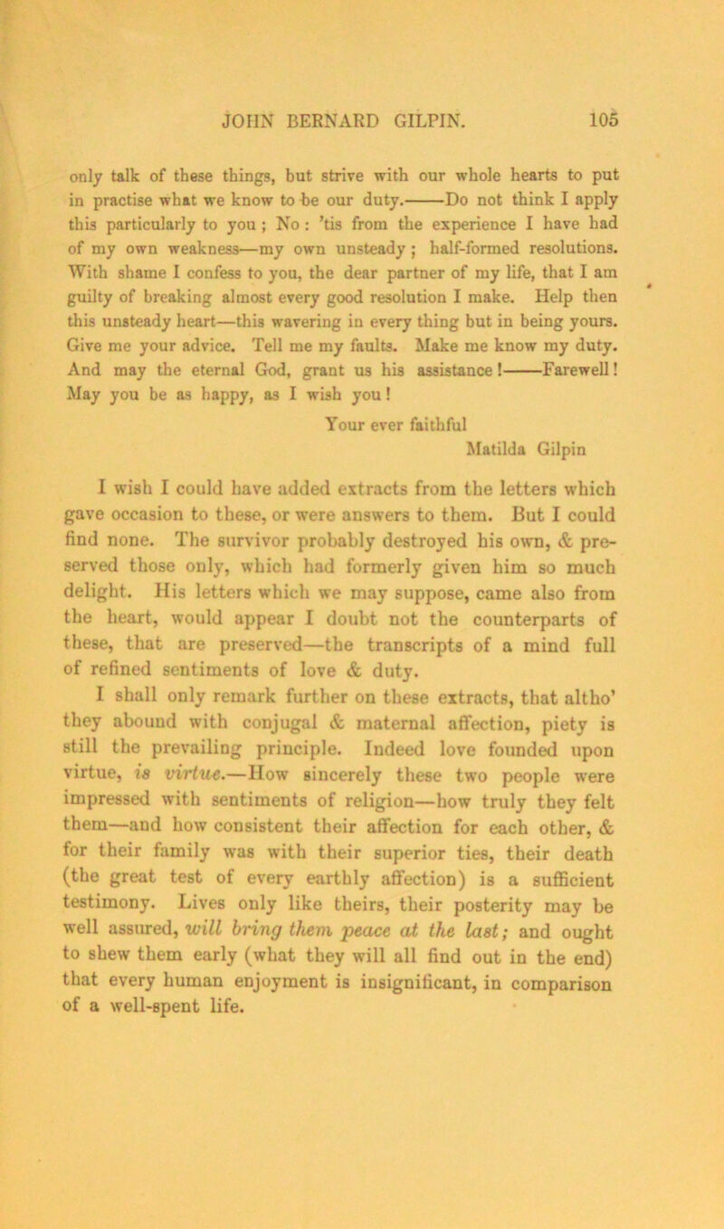 only talk of these things, but strive with our whole hearts to put in practise what we know to be our duty. Do not think I apply this particularly to you ; No : ’tis from the experience I have had of my own weakness—my own unsteady ; half-formed resolutions. With shame I confess to you, the dear partner of my life, that I am guilty of breaking almost every good resolution I make. Help then this unsteady heart—this wavering in every thing but in being yours. Give me your advice. Tell me my faults. Make me know my duty. And may the eternal God, grant us his assistance! Farewell! May you be as happy, as I wish you! Your ever faithful Matilda Gilpin I wish I could have added extracts from the letters which gave occasion to these, or were answers to them. But I could find none. The survivor probably destroyed his own, & pre- served those only, which had formerly given him so much delight. His letters which we may suppose, came also from the heart, would appear I doubt not the counterparts of these, that are preserved—the transcripts of a mind full of refined sentiments of love & duty. I shall only remark further on these extracts, that altho’ they abound with conjugal & maternal affection, piety is still the prevailing principle. Indeed love founded upon virtue, is virtue.—How sincerely these two people were impressed with sentiments of religion—how truly they felt them—and how consistent their affection for each other, & for their family was with their superior ties, their death (the great test of every earthly affection) is a sufficient testimony. Lives only like theirs, their posterity may be well assured, will bring them peace at the last; and ought to shew them early (what they will all find out in the end) that every human enjoyment is insignificant, in comparison of a well-spent life.