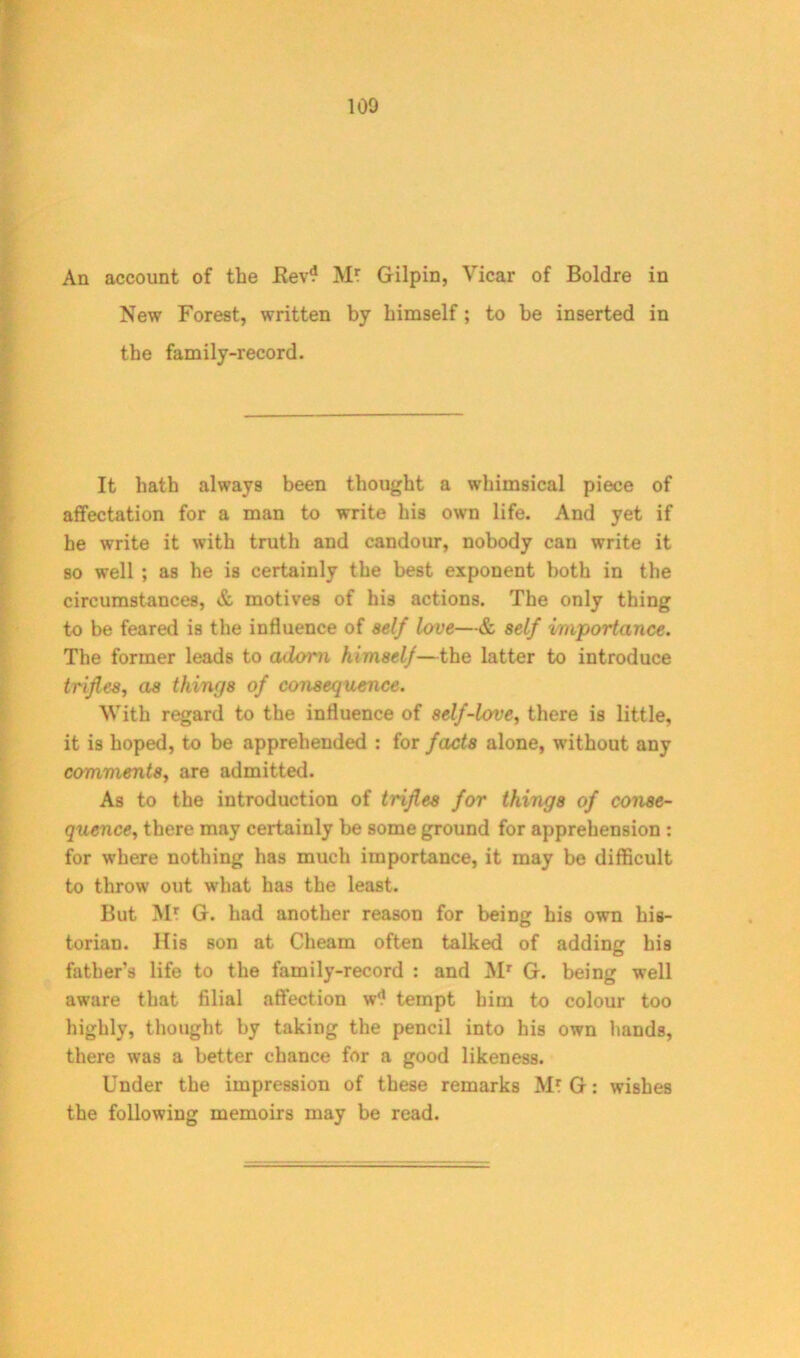 An account of the Rev? Mt Gilpin, Vicar of Boldre in New Forest, written by himself; to be inserted in the family-record. It hath always been thought a whimsical piece of affectation for a man to write his own life. And yet if he write it with truth and candour, nobody can write it so well ; as he is certainly the best exponent both in the circumstances, & motives of his actions. The only thing to be feared is the influence of self love—& self importance. The former leads to adorn himself—the latter to introduce trifles, as things of consequence. With regard to the influence of self-love, there is little, it is hoped, to be apprehended : for facts alone, without any comments., are admitted. As to the introduction of trifles for things of conse- quencethere may certainly be some ground for apprehension : for where nothing has much importance, it may be difficult to throw out what has the least. But Mt G. had another reason for being his own his- torian. His son at Cheam often talked of adding his father’s life to the family-record : and Mr G. being well aware that filial affection w'? tempt him to colour too highly, thought by taking the pencil into his own hands, there was a better chance for a good likeness. Under the impression of these remarks M* G: wishes the following memoirs may be read.