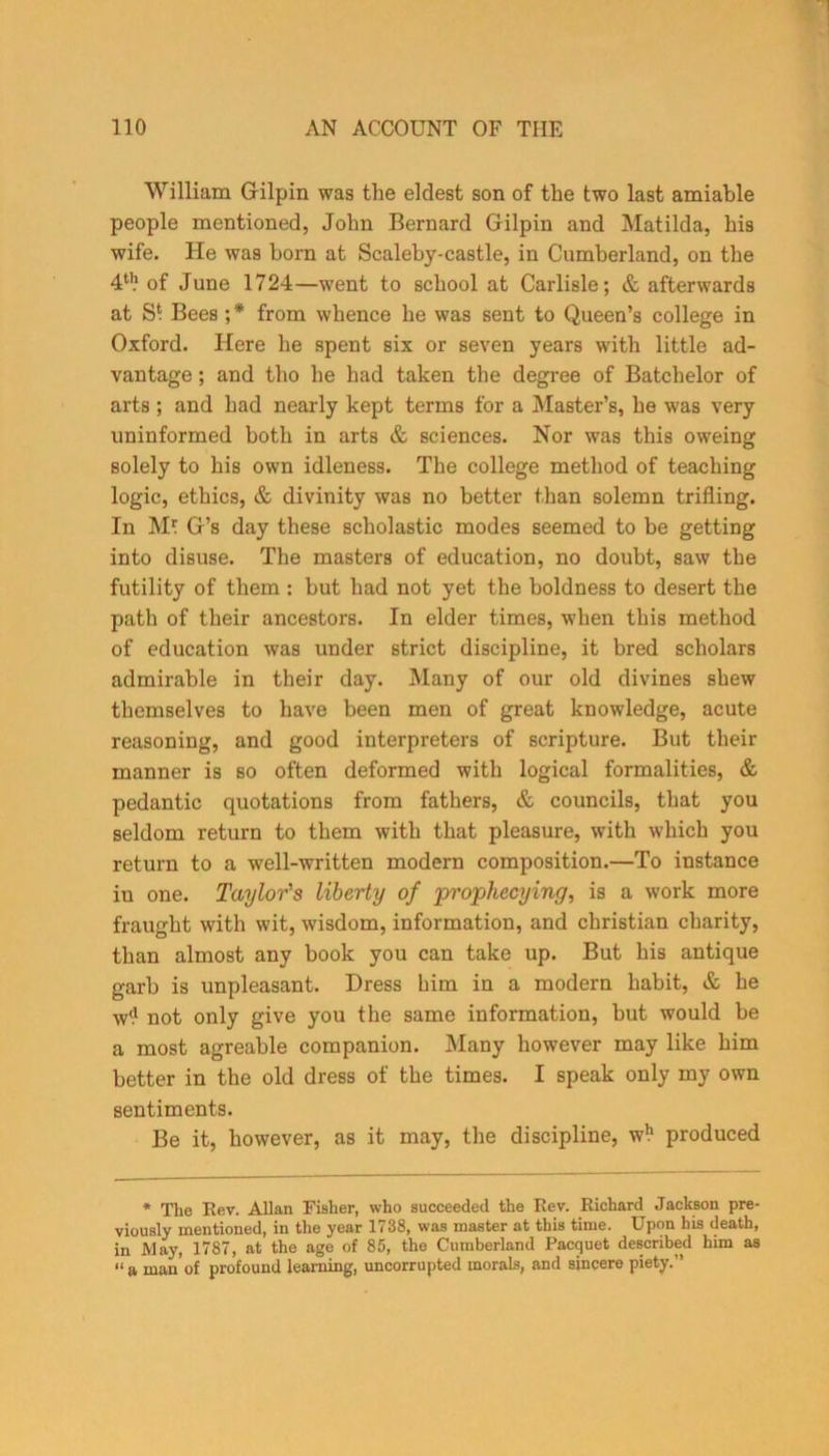 William Gilpin was the eldest son of the two last amiable people mentioned, John Bernard Gilpin and Matilda, his wife. He was born at Scaleby-castle, in Cumberland, on the 4tl? of June 1724—went to school at Carlisle; & afterwards at S* Bees ;* from whence he was sent to Queen’s college in Oxford. Here he spent six or seven years with little ad- vantage ; and tho he had taken the degree of Batchelor of arts ; and had nearly kept terms for a Master’s, he was very uninformed both in arts & sciences. Nor was this oweing solely to his own idleness. The college method of teaching logic, ethics, & divinity was no better than solemn trifling. In M* G’s day these scholastic modes seemed to be getting into disuse. The masters of education, no doubt, saw the futility of them : but had not yet the boldness to desert the path of their ancestors. In elder times, when this method of education was under strict discipline, it bred scholars admirable in their day. Many of our old divines shew themselves to have been men of great knowledge, acute reasoning, and good interpreters of scripture. But their manner is so often deformed with logical formalities, & pedantic quotations from fathers, & councils, that you seldom return to them with that pleasure, with which you return to a well-written modern composition.—To instance in one. Taylor's liberty of projphecying, is a work more fraught with wit, wisdom, information, and Christian charity, than almost any book you can take up. But his antique garb is unpleasant. Dress him in a modern habit, & he w*? not only give you the same information, but would be a most agreable companion. Many however may like him better in the old dress of the times. I speak only my own sentiments. Be it, however, as it may, the discipline, w!1 produced * The Rev. Allan Fisher, who succeeded the Rev. Richard Jackson pre- viously mentioned, in the year 1738, was master at this time. Upon his death, in May, 1787, at the age of 85, the Cumberland Pacquet described him as “a man'of profound learning, uncorrupted morals, and sincere piety.”