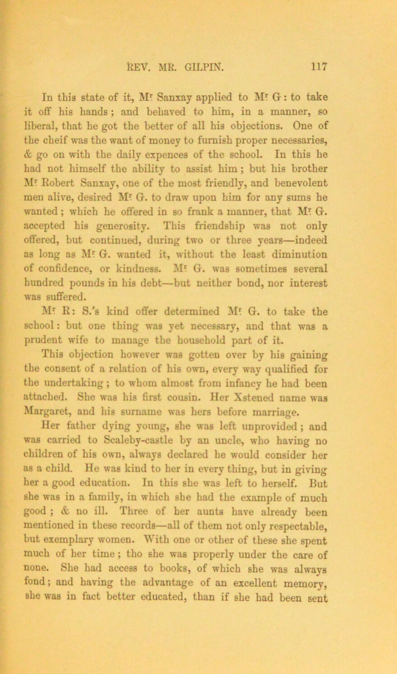 In this state of it, M* Sanxay applied to M* G-: to take it off his hands ; and behaved to him, in a manner, so liberal, that he got the better of all his objections. One of the cheif was the want of money to furnish proper necessaries, & go on with the daily expences of the school. In this he had not himself the ability to assist him; but his brother Mr Robert Sanxay, one of the most friendly, and benevolent men alive, desired M? G. to draw upon him for any sums he wanted ; which he offered in so frank a manner, that Mt G. accepted his generosity. This friendship was not only offered, but continued, during two or three years—indeed as long as Mr G. wanted it, without the least diminution of confidence, or kindness. M! G. was sometimes several hundred pounds in his debt—but neither bond, nor interest was suffered. M? R: S.'s kind offer determined Mt G. to take the school: but one thing was yet necessary, and that was a prudent wife to manage the household part of it. This objection however was gotten over by his gaining the consent of a relation of his own, every way qualified for the undertaking; to whom almost from infancy he had been attached. She was his first cousin. Her Xstened name was Margaret, and his surname was hers before marriage. Her father dying young, she was left unprovided ; and was carried to Scaleby-castle by an uncle, who having no children of his own, always declared he would consider her as a child. He was kind to her in every thing, but in giving her a good education. In this she was left to herself. Rut she was in a family, in which she had the example of much good ; & no ill. Three of her aunts have already been mentioned in these records—all of them not only respectable, but exemplary women. With one or other of these she spent much of her time; tho she was properly under the care of none. She had access to books, of which she was always fond; and having the advantage of an excellent memory, she was in fact better educated, than if she had been sent