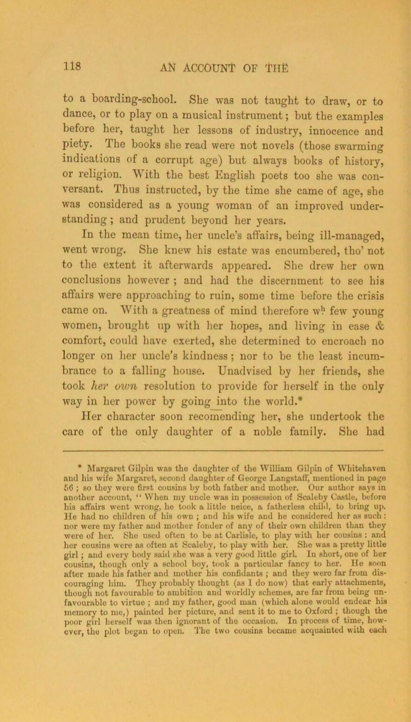to a boarding-school. She was not taught to draw, or to dance, or to play on a musical instrument; but the examples before her, taught her lessons of industry, innocence and piety. The books she read were not novels (those swarming indications of a corrupt age) but always books of history, or religion. With the best English poets too she was con- versant. Thus instructed, by the time she came of age, she was considered as a young woman of an improved under- standing ; and prudent beyond her years. In the mean time, her uncle’s affairs, being ill-managed, went wrong. She knew his estate was encumbered, tho’ not to the extent it afterwards appeared. She drew her own conclusions however ; and had the discernment to see his affairs were approaching to ruin, some time before the crisis came on. With a greatness of mind therefore w!1 few young women, brought up with her hopes, and living in ease & comfort, could have exerted, she determined to encroach no longer on her uncle’s kindness ; nor to be the least incum- brance to a falling house. Unadvised by her friends, she took her own resolution to provide for herself in the only way in her power by going into the world.* Her character soon recomending her, she undertook the care of the only daughter of a noble family. She had * Margaret Gilpin was the daughter of the William Gilpin of Whitehaven and his wife Margaret, second daughter of George LangstafF, mentioned in page 56 ; so they were first cousins by both father and mother. Our author says in another account, “ When my uncle was in possession of Scaleby Castle, before his affairs went wrong, he took a little neice, a fatherless child, to bring up. He had no children of his own ; and his wife and he considered her as such: nor were my father and mother fonder of any of their own children than they were of her. She used often to be at Carlisle, to play with her cousins : and her cousins were as often at Scaleby, to play with her. She was a pretty little girl; and every body said she was a very good little girl. In short, one of her cousins, though only a school boy, took a particular fancy to her. He soon after made his father and mother his confidants ; and they were far from dis- couraging him. They probably thought (as I. do now) that early attachments, though not favourable to ambition and worldly schemes, are far from being un- favourable to virtue ; and my father, good man (which alone would endear his memory to me,) painted her picture, and sent it to me to Oxford ; though the poor girl herself was then ignorant of the occasion. In process of time, how- ever, the plot began to open. The two cousins became acquainted with each