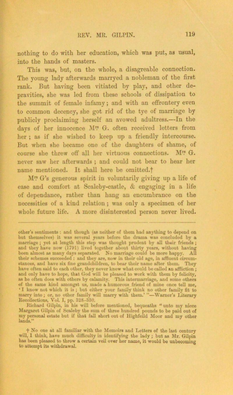 nothing to do with her education, which was put, as usual, into the hands of masters. This was, but, on the whole, a disagreable connection. The young lady afterwards marryed a nobleman of the first rank. But having been vitiated by play, and other de- pravities, she was led from these schools of dissipation to the summit of female infamy; and with an effrontery even to common decency, she got rid of the tye of marriage by publicly proclaiming herself an avowed adultress.—In the days of her innocence M” G. often received letters from her ; as if she wished to keep up a friendly intercourse. But when she became one of the daughters of shame, of course she threw off all her virtuous connections. M” G. never saw her afterwards ; and could not bear to hear her name mentioned. It shall here be omitted.t M™ G’s generous spirit in voluntarily giving up a life of ease and comfort at Scaleby-castle, & engaging in a life of dependance, rather than hang an encumbrance on the necessities of a kind relation ; was only a specimen of her whole future life. A more disinterested person never lived. other's sentiments : and though (as neither of them had anything to depend on but themselves) it was several years before the drama was concluded by a marriage ; yet at length this step was thought prudent by all their friends ; and they have now (1791) lived together about thirty years, without having been almost as many days separated. No marriage could be more happy. All their schemes succeeded : and they are, now in their old age, in affluent circum- stances, and have six fine grandchildren, to bear their name after them. They have often said to each other, they never knew what could be called an affliction ; and only have to hope, that God will be pleased to work with them by felicity, as he often does with others by calamity. This intermarriage, and some others of the same kind amongst us, made a humorous friend of mine once tell me, ‘ I know not which it is ; but either your family think no other family fit to marry into; or, no other family will marry with them.’ ”—Warner’s Literary Recollections, VoL. I, pp. 328-330. Richard Gilpin, in his will before mentioned, bequeaths “ unto my niece Margaret Gilpin of Scaleby the sum of three hundred pounds to be paid out of my personal estate but if that fall short out of Highfeild Moor and my other lands.” t No one at all familiar with the Memoirs and Letters of the last century will, 1 think, have much difficulty in identifying the lady ; but as Mr. Gilpin has been pleased to throw a certain veil over her name, it would be unbecoming to attempt its withdrawal.