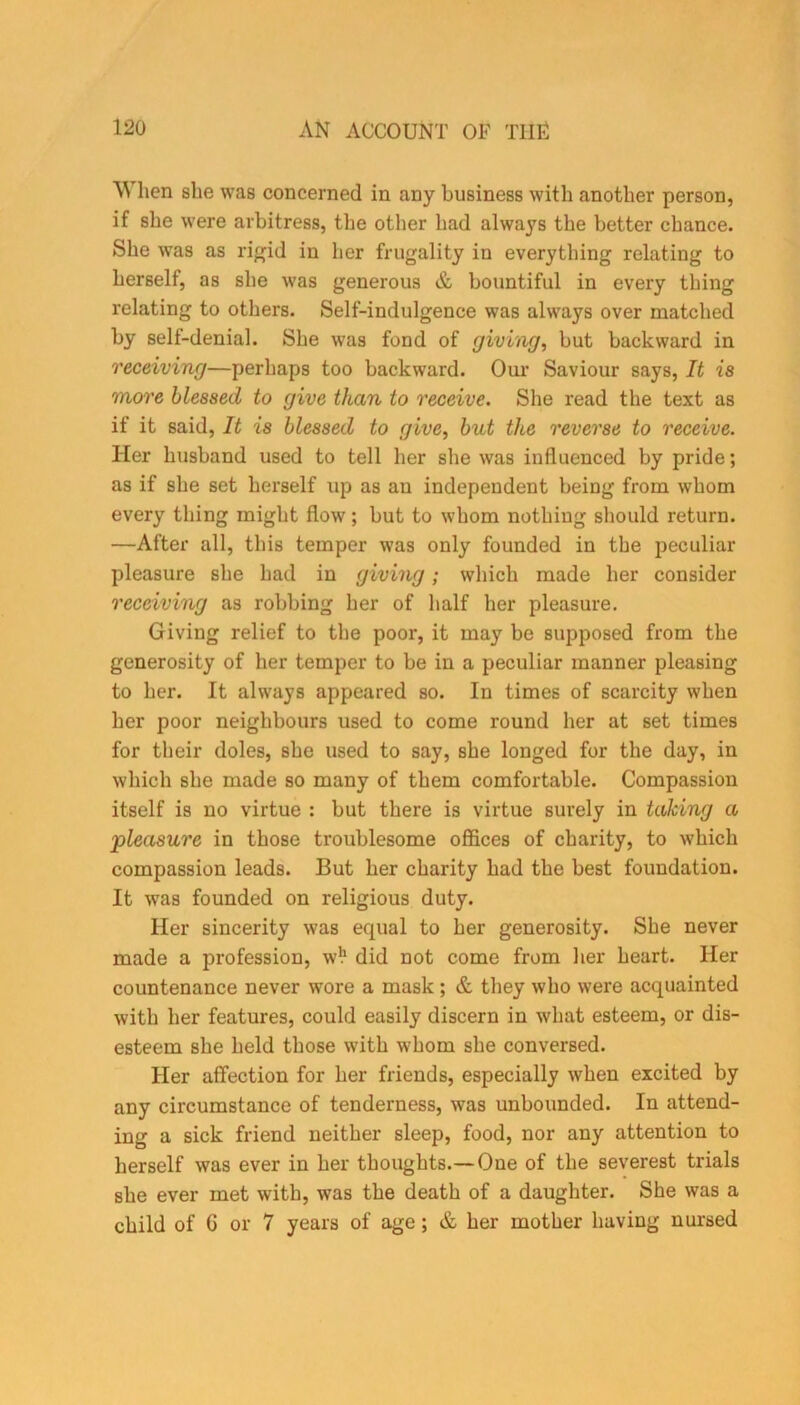 When she was concerned in any business with another person, if she were arbitress, the other had always the better chance. She was as rigid in her frugality iu everything relating to herself, as she was generous & bountiful in every thing relating to others. Self-indulgence was always over matched by self-denial. She was fond of (jiving, but backward in receiving—perhaps too backward. Our Saviour says, It is more blessed to give than to receive. She read the text as if it said, It is blessed to give, but the reverse to receive. Her husband used to tell her she was influenced by pride; as if she set herself up as an independent being from whom every thing might flow; but to whom nothing should return. —After all, this temper was only founded in the peculiar pleasure she had in giving; which made her consider receiving as robbing her of half her pleasure. Giving relief to the poor, it may be supposed from the generosity of her temper to be iu a peculiar manner pleasing to her. It always appeared so. In times of scarcity when her poor neighbours used to come round her at set times for their doles, she used to say, she longed for the day, in which she made so many of them comfortable. Compassion itself is no virtue : but there is virtue surely in taking a 'pleasure in those troublesome offices of charity, to which compassion leads. But her charity had the best foundation. It was founded on religious duty. Her sincerity was equal to her generosity. She never made a profession, w!1 did not come from her heart. Her countenance never wore a mask; & they who were acquainted with her features, could easily discern in what esteem, or dis- esteem she held those with whom she conversed. Her affection for her friends, especially when excited by any circumstance of tenderness, was unbounded. In attend- ing a sick friend neither sleep, food, nor any attention to herself was ever in her thoughts.— One of the severest trials she ever met with, was the death of a daughter. She was a child of G or 7 years of age; & her mother having nursed
