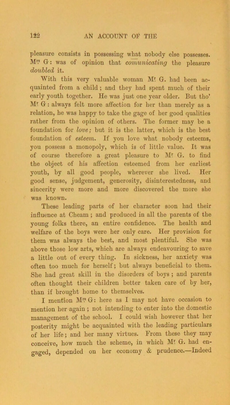 pleasure consists in possessing wbat nobody else possesses. M G: was of opinion that comunicating tbe pleasure doubled it. With this very valuable woman M? G. bad been ac- quainted from a child ; and they bad spent much of their early youth together. He was just one year older. But tho’ Mt G: always felt more affection for her than merely as a relation, be was happy to take tbe gage of her good qualities rather from tbe opinion of others. Tbe former may be a foundation for love; but it is tbe latter, which is tbe best foundation of esteem. If you love wbat nobody esteems, you possess a monopoly, which is of little value. It was of course therefore a great pleasure to M? G. to find tbe object of his affection esteemed from her earliest youth, by all good people, wherever she lived. Her good sense, judgement, generosity, disinterestedness, and sincerity were more and more discovered tbe more she was known. These leading parts of her character soon had their influence at Cheam ; and produced in all the parents of the young folks there, an entire confidence. The health and welfare of the boys were her only care. Her provision for them was always the best, and most plentiful. She was above those low arts, which are always endeavouring to save a little out of every thing. In sickness, her anxiety was often too much for herself; but always beneficial to them. She had great skill in the disorders of boys ; and parents often thought their children better taken care of by her, than if brought home to themselves. I mention M1? G: here as I may not have occasion to mention her again ; not intending to enter into the domestic management of the school. I could wish however that her posterity might be acquainted with the leading particulars of her life; and her many virtues. From these they may conceive, how much the scheme, in which M* G. had en- gaged, depended on her economy & prudence.—Indeed