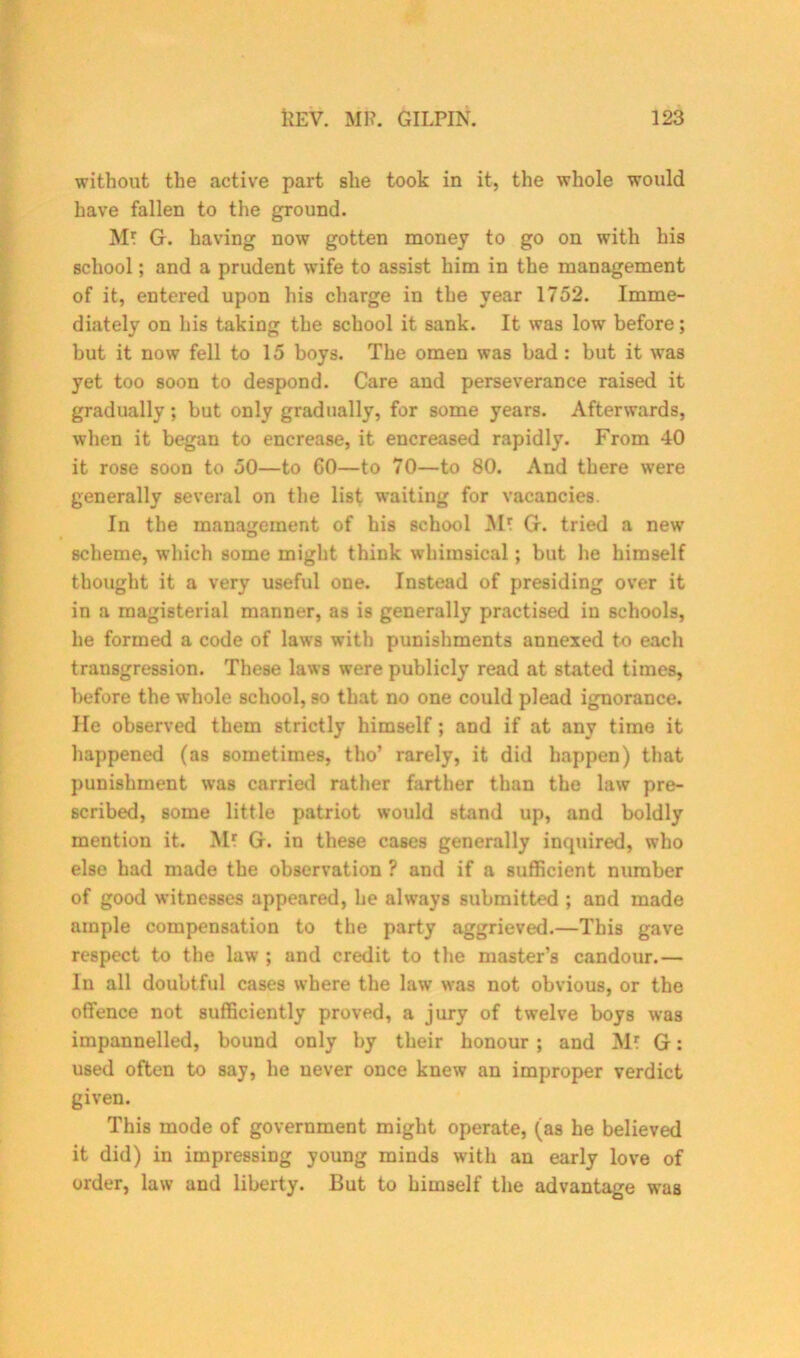 without the active part she took in it, the whole would have fallen to the ground. Mr G. having now gotten money to go on with his school; and a prudent wife to assist him in the management of it, entered upon his charge in the year 1752. Imme- diately on his taking the school it sank. It was low before; but it now fell to 15 boys. The omen was bad : but it w’as yet too soon to despond. Care and perseverance raised it gradually; but only gradually, for some years. Afterwards, when it began to encrease, it encreased rapidly. From 40 it rose soon to 50—to 60—to 70—to 80. And there were generally several on the list waiting for vacancies. In the management of his school Mr G. tried a new scheme, which some might think whimsical; but he himself thought it a very useful one. Instead of presiding over it in a magisterial manner, as is generally practised in schools, he formed a code of laws with punishments annexed to each transgression. These laws were publicly read at stated times, before the whole school, so that no one could plead ignorance. He observed them strictly himself; and if at any time it happened (as sometimes, tho’ rarely, it did happen) that punishment was carried rather farther than the law pre- scribed, some little patriot would stand up, and boldly mention it. Mr G. in these cases generally inquired, who else had made the observation ? and if a sufficient number of good witnesses appeared, he always submitted ; and made ample compensation to the party aggrieved.—This gave respect to the law ; and credit to the master’s candour.— In all doubtful cases where the law* was not obvious, or the offence not sufficiently proved, a jury of twelve boys was impannelled, bound only by their honour ; and Mr G: used often to say, he never once knew an improper verdict given. This mode of government might operate, (as he believed it did) in impressing young minds with an early love of order, law and liberty. But to himself the advantage was