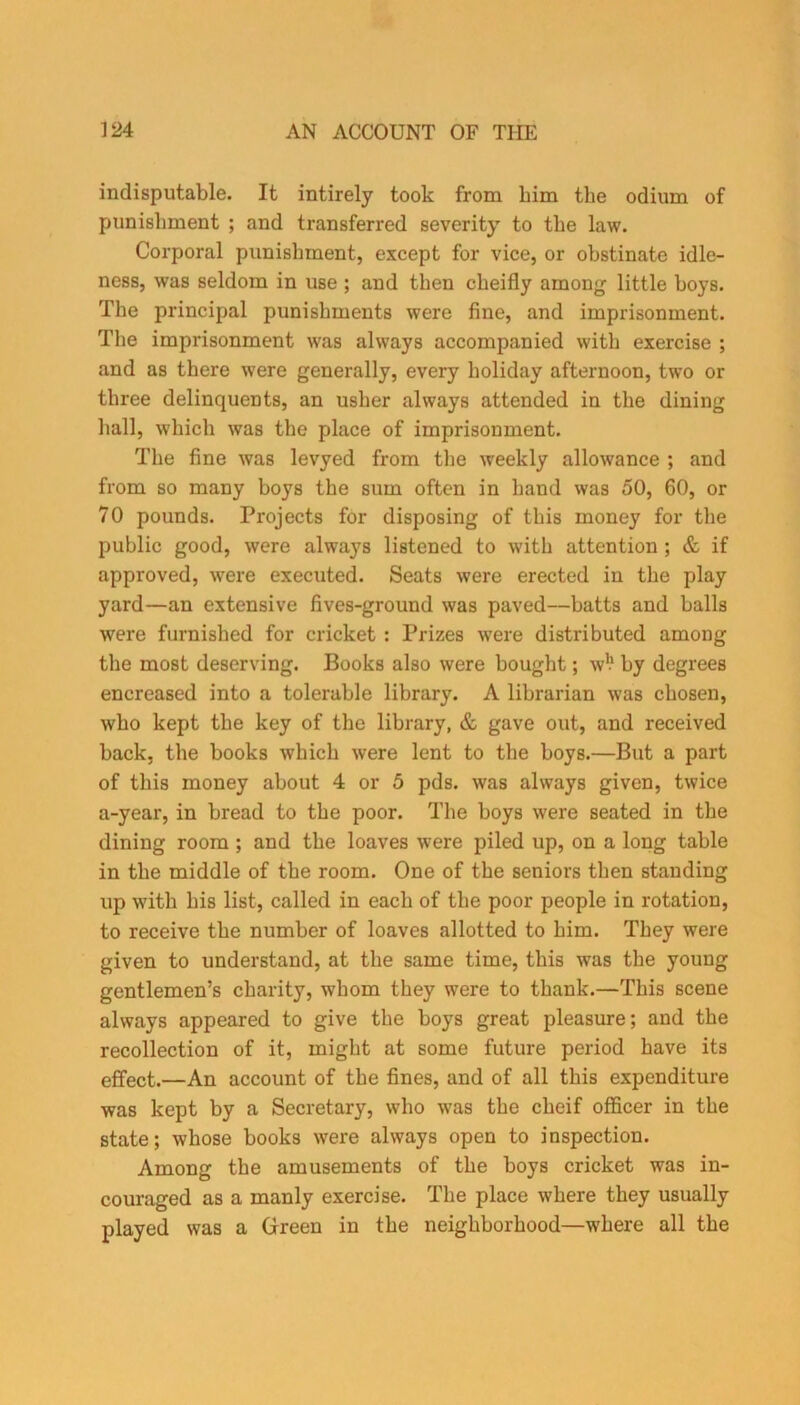 indisputable. It intirely took from him the odium of punishment ; and transferred severity to the law. Corporal punishment, except for vice, or obstinate idle- ness, was seldom in use ; and then ckeifly among little hoys. The principal punishments were fine, and imprisonment. The imprisonment was always accompanied with exercise ; and as there were generally, every holiday afternoon, two or three delinquents, an usher always attended in the dining hall, which was the place of imprisonment. The fine was levyed from the weekly allowance ; and from so many boys the sum often in hand was 50, 60, or 70 pounds. Projects for disposing of this money for the public good, were always listened to with attention ; & if approved, were executed. Seats were erected in the play yard—an extensive fives-ground was paved—hatts and halls were furnished for cricket : Prizes were distributed among the most deserving. Books also were bought; w!1 by degrees encreased into a tolerable library. A librarian was chosen, who kept the key of the library, & gave out, and received back, the books which were lent to the boys.—But a part of this money about 4 or 5 pds. was always given, twice a-year, in bread to the poor. The boys were seated in the dining room ; and the loaves were piled up, on a long table in the middle of the room. One of the seniors then standing up w7ith his list, called in each of the poor people in rotation, to receive the number of loaves allotted to him. They were given to understand, at the same time, this was the young gentlemen’s charity, whom they were to thank.—This scene always appeared to give the boys great pleasure; and the recollection of it, might at some future period have its effect.—An account of the fines, and of all this expenditure was kept by a Secretary, who was the cheif officer in the state; whose books were always open to inspection. Among the amusements of the boys cricket was in- couraged as a manly exercise. The place where they usually played was a Green in the neighborhood—where all the