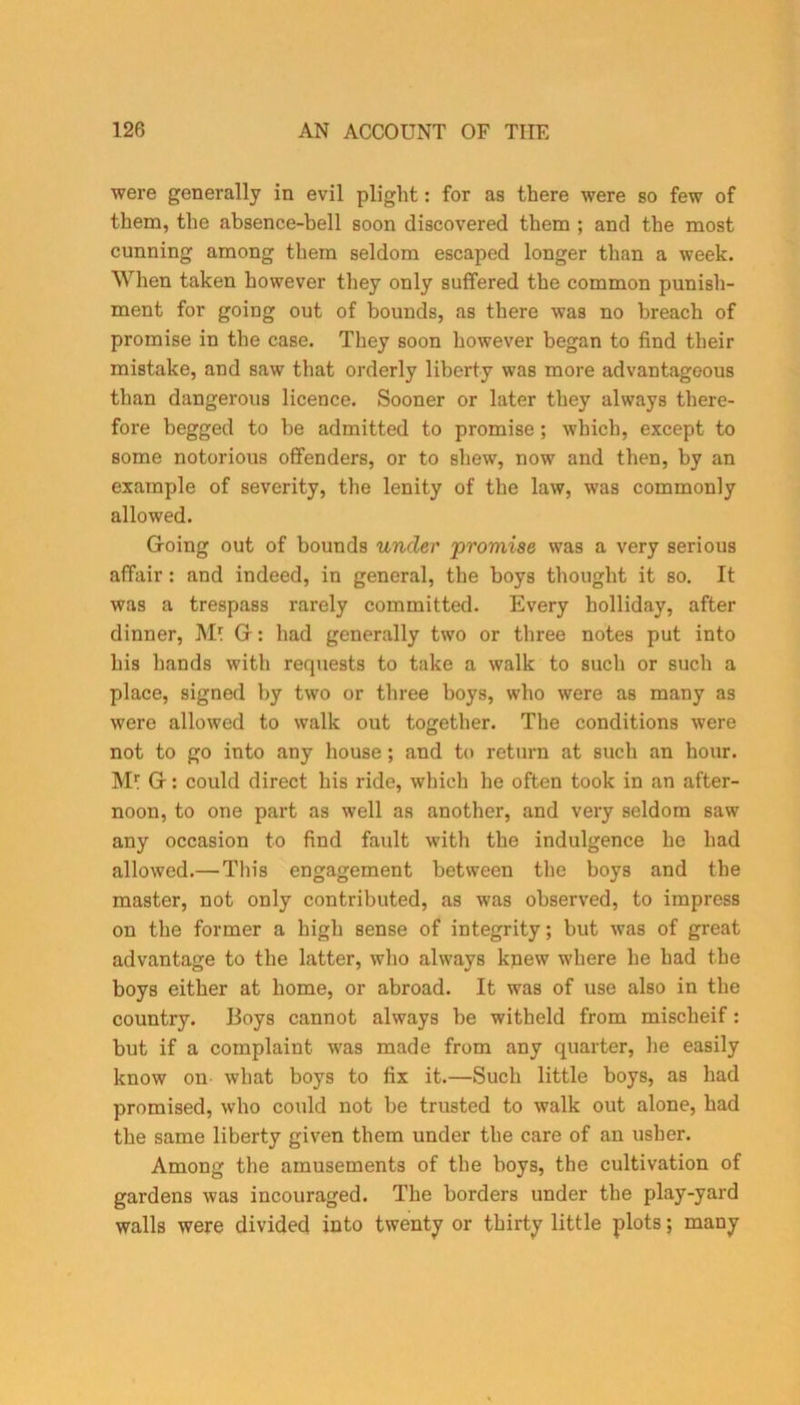 were generally in evil plight: for as there were so few of them, the absence-bell soon discovered them ; and the most cunning among them seldom escaped longer than a week. When taken however they only suffered the common punish- ment for going out of bounds, as there was no breach of promise in the case. They soon however began to find their mistake, and saw that orderly liberty was more advantageous than dangerous licence. Sooner or later they always there- fore begged to be admitted to promise; which, except to some notorious offenders, or to shew, now and then, by an example of severity, the lenity of the law, was commonly allowed. Going out of bounds under promise was a very serious affair : and indeed, in general, the boys thought it so. It was a trespass rarely committed. Every holliday, after dinner, M* G: had generally two or three notes put into his hands with requests to take a walk to such or such a place, signed by two or three boys, who were as many as were allowed to walk out together. The conditions were not to go into any house; and to return at such an hour. Mr G: could direct his ride, which he often took in an after- noon, to one part as well as another, and very seldom saw any occasion to find fault with the indulgence he had allowed.— This engagement between the boys and the master, not only contributed, as was observed, to impress on the former a high sense of integrity; but was of great advantage to the latter, who always knew where he had the boys either at home, or abroad. It was of use also in the country. Boys cannot always be witheld from misclieif: but if a complaint was made from any quarter, he easily know on what boys to fix it.—Such little boys, as had promised, who could not be trusted to walk out alone, had the same liberty given them under the care of an usher. Among the amusements of the boys, the cultivation of gardens was incouraged. The borders under the play-yard walls were divided into twenty or thirty little plots; many