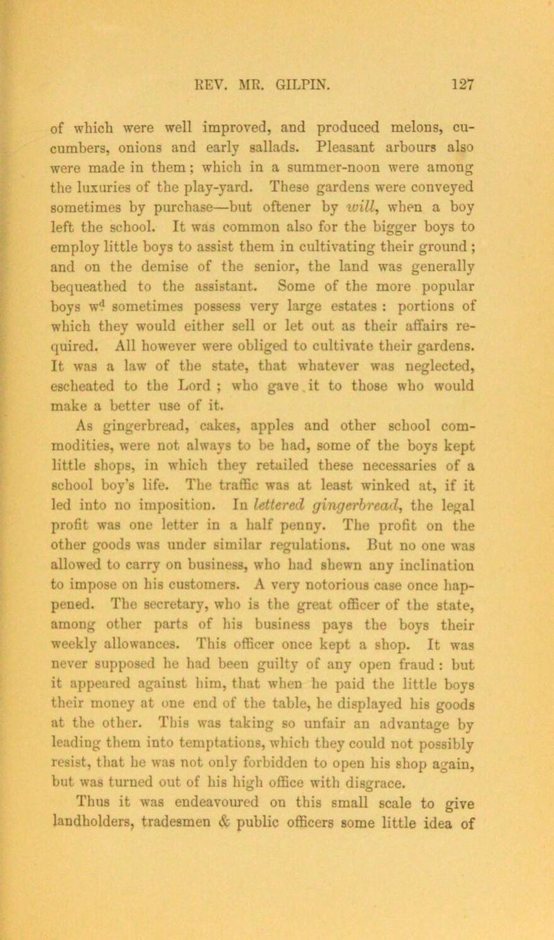 of which were well improved, and produced melons, cu- cumbers, onions and early sallads. Pleasant arbours also were made in them; which in a summer-noon were among the luxuries of the play-yard. These gardens were conveyed sometimes by purchase—but oftener by will, when a boy left the school. It was common also for the bigger boys to employ little boys to assist them in cultivating their ground ; and on the demise of the senior, the land was generally bequeathed to the assistant. Some of the more popular boys w^ sometimes possess very large estates : portions of which they would either sell or let out as their affairs re- quired. All however were obliged to cultivate their gardens. It was a lawr of the state, that whatever was neglected, escheated to the Lord ; who gave it to those who would make a better use of it. As gingerbread, cakes, apples and other school com- modities, were not always to be had, some of the boys kept little shops, in which they retailed these necessaries of a school boy’s life. The traffic was at least winked at, if it led into no imposition. In lettered gingerbread, the legal profit was one letter in a half penny. The profit on the other goods was under similar regulations. But no one w?as allowed to carry on business, who had shewn any inclination to impose on his customers. A very notorious case once hap- pened. The secretary, who is the great officer of the state, among other parts of his business pays the boys their weekly allowances. This officer once kept a shop. It was never supposed he had been guilty of any open fraud : but it appeared agaiust him, that when he paid the little boys their money at one end of the table, he displayed his goods at the other. This was taking so unfair an advantage by leading them into temptations, which they could not possibly resist, that he was not only forbidden to open his shop again, but was turned out of his high office with disgrace. Thus it was endeavoured on this small scale to give landholders, tradesmen & public officers some little idea of
