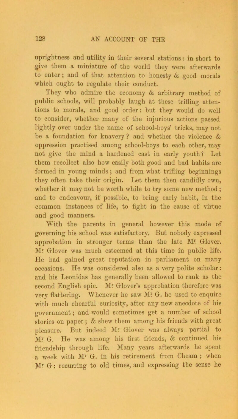 uprightness and utility in their several stations: in short to give them a miniature of the world they were afterwards to enter ; and of that attention to honesty & good morals which ought to regulate their conduct. They who admire the economy & arbitrary method of public schools, will probably laugh at these trifling atten- tions to morals, and good order : hut they would do well to consider, whether many of the injurious actions passed lightly over under the name of school-boys’ tricks, may not be a foundation for knavery ? and whether the violence & oppression practised among school-hoys to each other, may not give the mind a hardened cast in early youth? Let them recollect also how easily both good and bad habits are formed in young minds ; and from what trifling beginnings they often take their origin. Let them then candidly own, whether it may not be worth while to try some new method; and to endeavour, if possible, to bring early habit, in the common instances of life, to fight in the cause of virtue and good manners. With the parents in general however this mode of governing his school was satisfactory. But nobody expressed approbation in stronger terms than the late M? Glover. M? Glover was much esteemed at this time in public life. He had gained great reputation in parliament on many occasions. He was considered also as a very polite scholar: and his Leonidas has generally been allowed to rank as the second English epic. JVL Glover’s approbation therefore was very flattering. Whenever he saw M? G. he used to enquire with much chearful curiosity, after any new anecdote of his government; and would sometimes get a number of school stories on paper; & shew them among his friends with great pleasure. But indeed M* Glover was always partial to M? G. He was among his first friends, & continued his friendship through life. Many years afterwards he spent a week with Mr G. in his retirement from Cheam ; when G: recurring to old times, and expressing the sense he