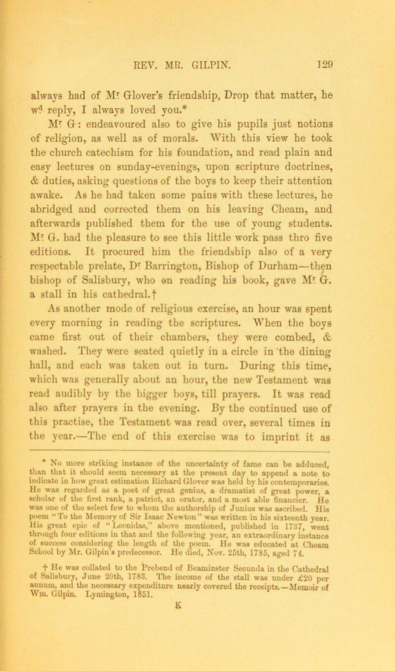 always had of Mr Glover’s friendship, Drop that matter, he w'1 reply, I always loved you.* Mr G: endeavoured also to give his pupils just notions of religion, as well as of morals. With this view he took the church catechism for his foundation, and read plain and easy lectures on sunday-evenings, upon scripture doctrines, & duties, asking questions of the boys to keep their attention awake. As he had taken some pains with these lectures, he abridged and corrected them on his leaving Cheam, and afterwards published them for the use of young students. Mr G. had the pleasure to see this little work pass thro five editions. It procured him the friendship also of a very respectable prelate, Dr Barrington, Bishop of Durham—then bishop of Salisbury, who on reading his book, gave Mr G. a stall in his cathedral.f As another mode of religious exercise, an hour was spent every morning in reading the scriptures. When the boys came first out of their chambers, they were combed, & washed. They were seated quietly in a circle in the dining hall, and each was taken out in turn. During this time, which was generally about an hour, the new Testament was read audibly by the bigger boys, till prayers. It was read also after prayers in the evening. By the continued use of this practise, the Testament was read over, several times in the year.—The end of this exercise was to imprint it as * No more striking instance of the uncertainty of fame can be adduced, than that it should seem necessary at the present day to append a note to indicate in how great estimation Bichard Glover was held by his contemporaries. He was regarded as a poet of great genius, a dramatist of great power, a scholar of the first rank, a patriot, an orator, and a most able financier. He was one of the select few to whom the authorship of Junius was ascribed. His poem “To the Memory of Sir Isaac Newton” was written in his sixteenth year, llis great epic of “ Leonidas,” abovo mentioned, published in 1737, went through four editions in that and the following year, an extraordinary instance of success considering the length of the poem. He was educated at Cheam School by Mr. Gilpin's predecessor. He died, Nov. 25th, 1785, aged 74. t He was collated to the trebend of Beaminster Secunda in the Cathedral of Salisbury, June 20th, 1783. The income of the stall was under £20 per annum, and the necessary expenditure nearly covered the receipts.—Memoir of Win. Gilpin. Lymington, 1851. &