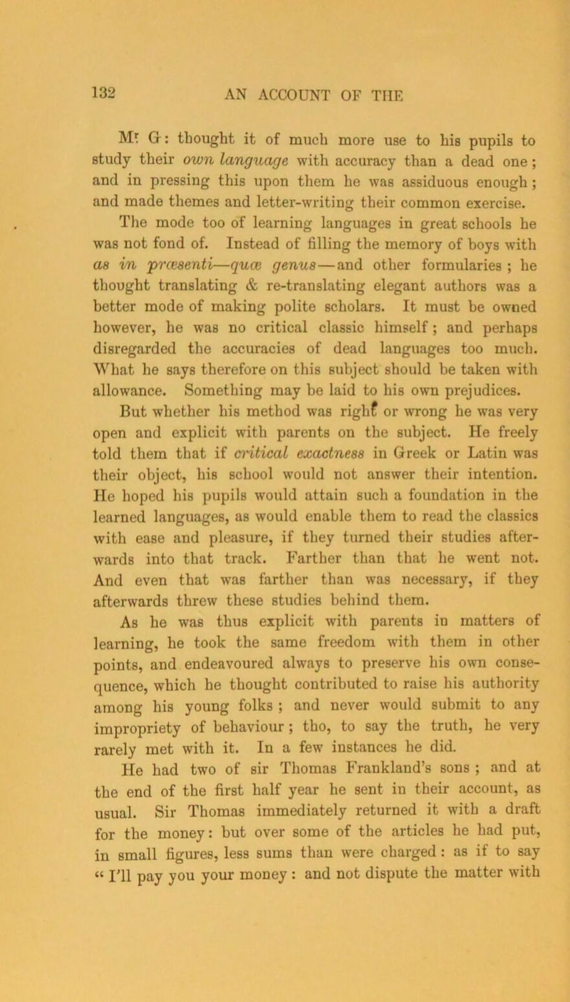 M' G: thought it of much more use to his pupils to study their own language with accuracy than a dead one; and in pressing this upon them he was assiduous enough ; and made themes and letter-writing their common exercise. The mode too of learning languages in great schools he was not fond of. Instead of filling the memory of boys with as in prcesenti—quce genus—and other formularies ; he thought translating & re-translating elegant authors was a better mode of making polite scholars. It must be owned however, he was no critical classic himself; and perhaps disregarded the accuracies of dead languages too much. What he says therefore on this subject should be taken with allowance. Something may be laid to his own prejudices. But whether his method was righf or wrong he was very open and explicit with parents on the subject. He freely told them that if cintical exactness in Greek or Latin was their object, his school would not answer their intention. He hoped his pupils would attain such a foundation in the learned languages, as would enable them to read the classics with ease and pleasure, if they turned their studies after- wards into that track. Farther than that he went not. And even that was farther than was necessary, if they afterwards threw these studies behind them. As he was thus explicit with parents in matters of learning, he took the same freedom with them in other points, and endeavoured always to preserve his own conse- quence, which he thought contributed to raise his authority among his young folks ; and never would submit to any impropriety of behaviour ; tho, to say the truth, he very rarely met with it. In a few instances he did. He had two of sir Thomas Frankland’s sons ; and at the end of the first half year he sent in their account, as usual. Sir Thomas immediately returned it with a draft for the money: but over some of the articles he had put, in small figures, less sums than were charged : as if to say « I'll pay you your money : and not dispute the matter with