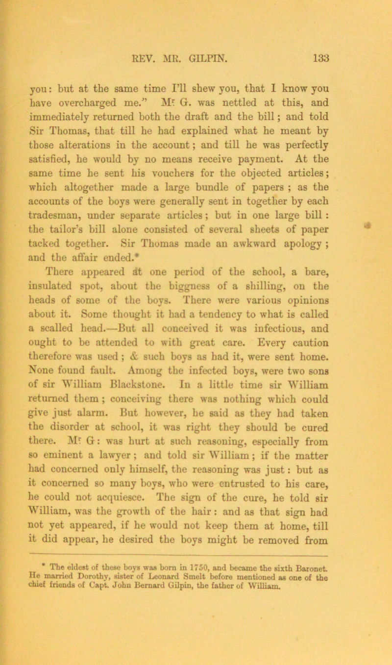 you: but at the same time I’ll shew you, that I know you have overcharged me.” M* Gr. was nettled at this, and immediately returned both the draft and the bill; and told Sir Thomas, that till he had explained what he meant by those alterations in the account; and till he was perfectly satisfied, he would by no means receive payment. At the same time he sent his vouchers for the objected articles; which altogether made a large bundle of papers ; as the accounts of the boys were generally sent in together by each tradesman, under separate articles; but in one large bill : the tailor’s bill alone consisted of several sheets of paper tacked together. Sir Thomas made an awkward apology ; and the affair ended.* There appeared at one period of the school, a bare, insulated spot, about the bigguess of a shilling, on the heads of some of the boys. There were various opinions about it. Some thought it had a tendency to what is called a scalled head.—But all conceived it was infectious, and ought to be attended to with great care. Every caution therefore was used ; & such boys as had it, were sent home. None found fault. Among the infected boys, were two sons of sir William Blackstone. In a little time sir William returned them ; conceiving there was nothing which could give just alarm. But however, he said as they had taken the disorder at school, it was right they should be cured there. M? Gr: was hurt at such reasoning, especially from so eminent a lawyer; and told sir William ; if the matter had concerned only himself, the reasoning was just: but as it concerned so many boys, wbo were entrusted to his care, he could not acquiesce. The sign of the cure, he told sir William, was the growth of the hair : and as that sign had not yet appeared, if he would not keep them at home, till it did appear, he desired the boys might be removed from * The eldest of these boys was born in 1750, and became the sixth Baronet. He married Dorothy, sister of Leonard Smelt before mentioned as one of the chief friends of Capt. John Bernard Gilpin, the father of William.