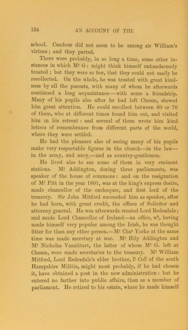 school. Candour did not seem to be among sir William’s virtues ; and they parted. I here were probably, in so long a time, some other in- stances in wThich Mr Gr: might think himself unhandsomely treated ; but they were so few, that they could not easily be recollected. On the whole, he was treated with great kind- ness by all the parents, with many of whom he afterwards continued a long acquaintance—with some a friendship. Many of his pupils also after he had left Cheam, shewed him great attention. He could recollect between 60 or 70 of them, who at different times found him out, and visited him m his retreat : and several of them wrote him kind letters of remembrance from different parts of the world, where they were settled. He had the pleasure also of seeing many of his pupils make very respectable figures in the church—in the law— in the army, and navy,—and as country-gentlemen. He lived also to see some of them in very eminent stations. Mr Addington, during three parliaments, was speaker of the house of commons : and on the resignation of Mr Pitt in the year 1801, was at the king’s express desire, made chancellor of the exchequer, and first lord of the treasury. Sir John Mitford succeeded him as speaker, after he had born, with great credit, the offices of Solicitor and attorney general. He was afterwards created Lord Redesdale; and made Lord Chancellor of Ireland—an office, w!1, having made himself very popular among the Irish, he was thought fitter for than any other person.—Mr Char Yorke at the same time was made secretary at war. Mr Hily Addington and Mr Nicholas Vansittart, the latter of whom Mr Gr. left at Cheam, were made secretaries to the treasury. Mr William Mitford, Lord Redesdale’s elder brother, h Col1, of the south Hampshire Militia, might most probably, if he had chosen it, have obtained a post in the new administration : but he entered no farther into public affairs, than as a member of parliament. He retired to his estate, where he made himself