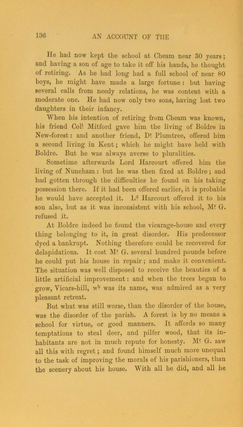 lie liad now kept the school at Cbeam near 30 years; and having a son of age to take it off his hands, he thought of retiring. As he had long had a full school of near 80 boys, he might have made a large fortune : but having several calls from needy relations, he was content with a moderate one. He had now only two sons, having lost two daughters in their infancy. When his intention of retiring from Cbeam was known, his friend Col1. Mitford gave him the living of Boldre in New-forest: and another friend, D* Plumtree, offered him a second living in Kent; which he might have held with Boldre. But he was always averse to pluralities. Sometime afterwards Lord Harcourt offered him the living of Nuneham : but he was then fixed at Boldre; and had gotten through the difficulties lie found on his taking possession there. If it had been offered earlier, it is probable he would have accepted it. L(! Harcourt offered it to his son also, but as it was inconsistent with his school, jVL Or. refused it. At Boldre indeed he found the vicarage-house and every thing belonging to it, in great disorder. His predecessor dyed a bankrupt. Nothing therefore could be recovered for delapidations. It cost Of. several hundred pounds before he could put his house in repair ; and make it convenient. The situation was well disposed to receive the beauties of a little artificial improvement: and when the trees began to grow, Vicars-hill, wl1 was its name, was admired as a very pleasant retreat. But what was still worse, than the disorder of the house, was the disorder of the parish. A forest is by no means a school for virtue, or good manners. It affords so many temptations to steal deer, and pilfer wood, that its in- habitants are not in much repute for honesty. Mt Or. saw all this with regret; and found himself much more unequal to the task of improving the morals of his parishioners, than the scenery about his house. With all he did, and all he