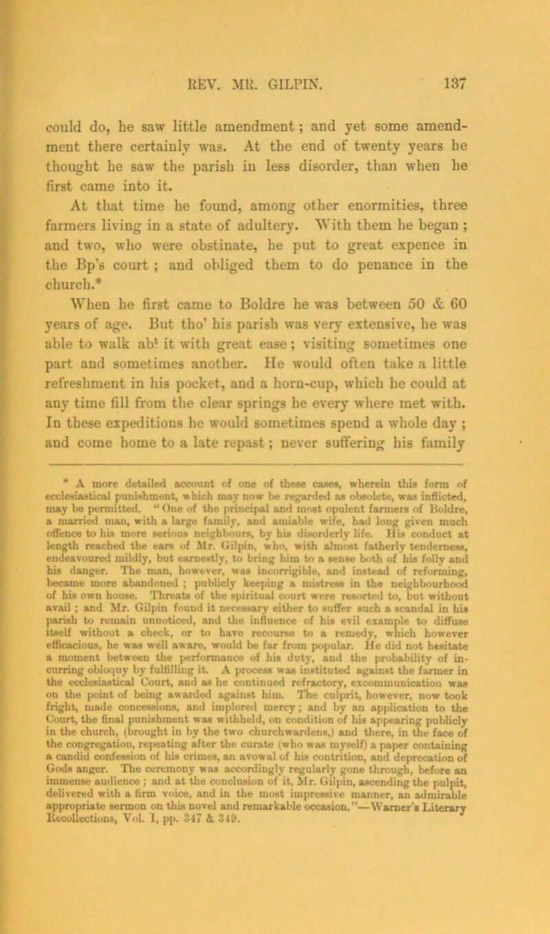 could do, he saw little amendment; and yet some amend- ment there certainly was. At the end of twenty years he thought he saw the parish in less disorder, than when he first came into it. At that time he found, among other enormities, three farmers living in a state of adultery. With them he began ; and two, who were obstinate, he put to great expence in the Bp’s court ; and obliged them to do penance in the church.* When he first came to Boldre he was between 50 & 60 years of age. But tho’ his parish was very extensive, he was able to walk ab‘ it with great ease; visiting sometimes one part and sometimes another. He would often take a little refreshment in his pocket, and a horn-cup, which he could at any time fill from the clear springs he every where met with. In these expeditions he would sometimes spend a whole day ; and come home to a late repast; never suffering his family * A more detailed account of one of these cases, wherein this form of ecclesiastical punishment, which may now be regarded as obsolete, was inflicted, may be permitted. “ One of the principal and most opulent farmers of Boldre, a married man, with a large family, and amiable wife, had long given much offence to his more serious neighbours, by his disorderly life. Ilia conduct at length reached the ears of Mr. Gilpin, who, with almost fatherly tenderness, endeavoured mildly, but earnestly, to bring him to a sense both of his folly and his danger. The man, however, was incorrigible, and instead of reforming, became more abandoned ; publicly keeping a mistress in tho neighbourhood of his own house. Threats of the spiritual court were resorted to, but without avail ; and Mr. Gilpin found it necessary either to suffer such a scandal in his parish to remain unnoticed, and the influence of his evil example to diffuse itself without a check, or to have recourse to a remedy, which however efficacious, he was well aware, would be far from popular. He did not hesitate a moment between the performance of his duty, and the probability of in- curring obloquy by fulfilling it. A process was instituted against the farmer in the ecclesiastical Court, nud as he continued refractory, excommunication was on the point of being aw arded against him. The culprit, however, now took fright, made concessions, and implored mercy ; and by an application to the Court, the final punishment was withheld, on condition of his appearing publicly in the church, (brought in by the two churchwardens,) and there, in the face of the congregation, repeating after the curate (who was myself) a paper containing a candid confession of his crimes, an avowal of his contrition, and deprecation of Gods anger. The ceremony was accordingly regularly gone through, before an immense audience ; and at the conclusion of it, Mr. Gilpin, ascending the pulpit, delivered with a firm voice, and in the most impressive maimer, an admirable appropriate sermon on this novel and remarkable occasion. ”—Warner’s Literary Recollections, Yol. I, pp. 347 & 349.