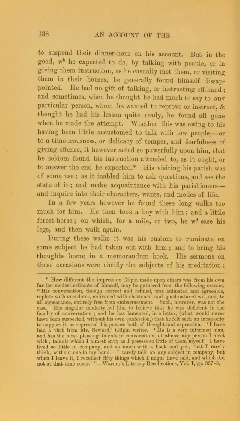 to suspend their dinner-hour on his account. But in the good, w'1 he expected to do, by talking with people, or in giving them instruction, as he casually met them, or visiting them in their houses, he generally found himself disap- pointed. He had no gift of talking, or instructing off-hand; and sometimes, when he thought he had much to say to any particular person, whom he wanted to reprove or instruct, & thought he had his lesson quite ready, he found all gone when he made the attempt. Whether this was owing to his having been little accustomed to talk with low people,—or to a timourousness, or delicacy of temper, and fearfulness of giving offense, it however acted so powerfully upon him, that he seldom found his instruction attended to, as it ought, or to answer the end he expected.* His visiting his parish was of some use ; as it inabled him to ask questions, and see the state of it; and make acquaintance with his parishioners— and inquire into their characters, wants, and modes of life. In a few years however he found these long walks too much for him. He then took a boy with him ; and a little forest-horse ; on which, for a mile, or two, he w? ease his legs, and then walk again. During these walks it was his custom to ruminate on some subject he had taken out with him ; and to bring his thoughts home in a memorandum book. His sermons on these occasions were clieifly the subjects of his meditation ; * How different the impression Gilpin made upon others was from his own far too modest estimate of himself, may be gathered from the following extract. “ His conversation, though correct and refined, was animated and agreeable, replete with anecdotes, enlivened with chastened and good-natured wit, and, to all appearance, entirely free from embarrassment. Such, however, was not the case. His singular modesty led him to believe that he was deficient in the faculty of conversation ; and he has lamented, in a letter, (what would never have been suspected, without his own confession,) that he felt such an incapacity to support it, as repressed his powers both of thought and expression. ‘ I have had a visit from Mr. Seward,’ Gilpin writes. ‘ He is a very informed man, and has the most pleasing talents in conversation, of almost any person I meet with ; talents which I almost envy as I possess so little of them myself. I have lived so little in company, and so much with a book and pen, that I rarely think, without one in my hand. I rarely talk on any subject in company, but when I leave it, I recollect fifty things which I might have said, and which did not at that time occur.’ ”—Warner’s Literary Recollections, Yol. I, pp. 357-8.