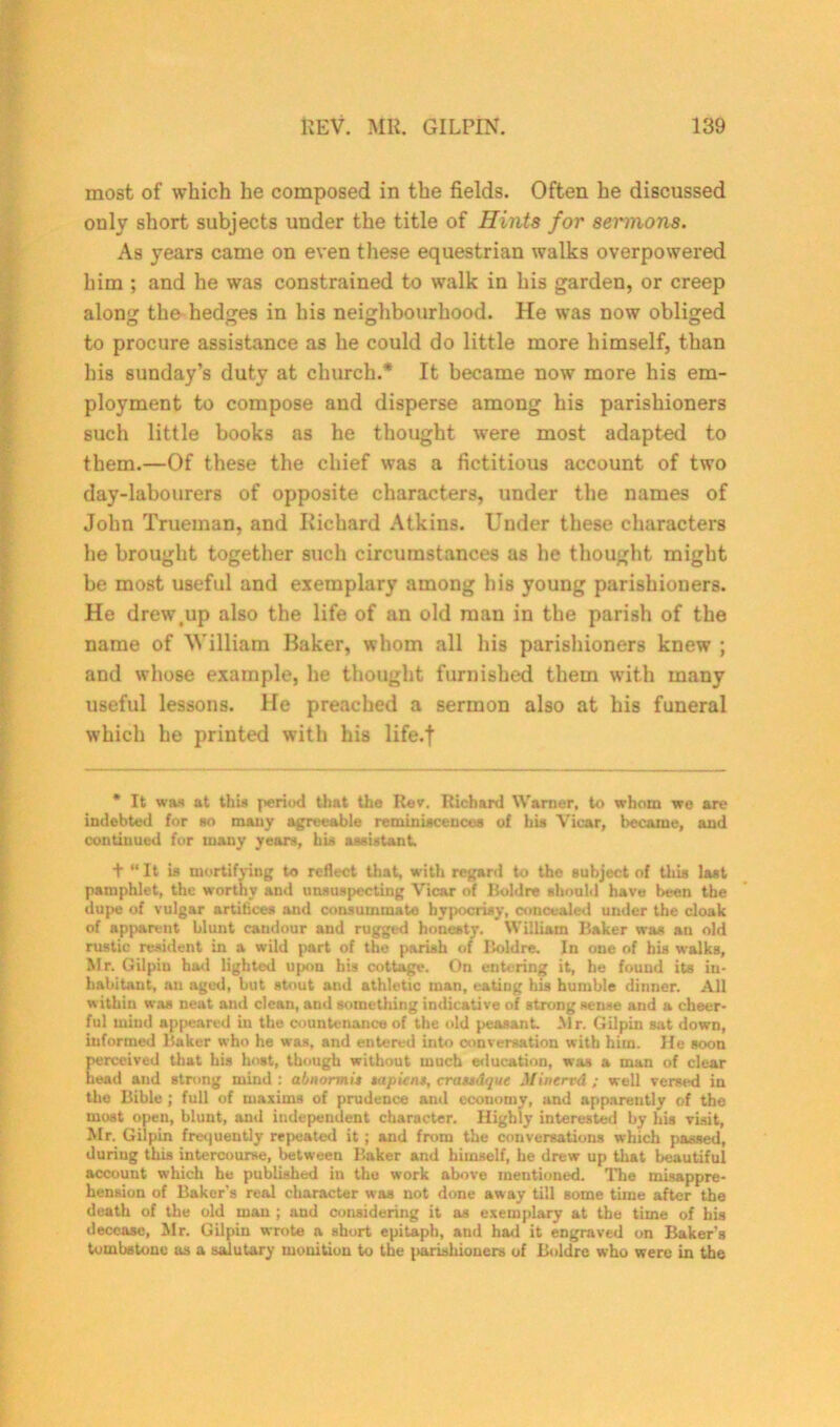 most of which he composed in the fields. Often he discussed only short subjects under the title of Hints for sermons. As years came on even these equestrian walks overpowered him ; and he was constrained to walk in his garden, or creep along the hedges in his neighbourhood. He was now obliged to procure assistance as he could do little more himself, than his Sunday’s duty at church.* It became now more his em- ployment to compose and disperse among his parishioners such little books as he thought were most adapted to them.—Of these the chief was a fictitious account of two day-labourers of opposite characters, under the names of John Trueman, and Richard Atkins. Under these characters he brought together such circumstances as he thought might be most useful and exemplary among his young parishioners. He drewtup also the life of an old man in the parish of the name of William Raker, whom all his parishioners knew ; and whose example, he thought furnished them with many useful lessons. He preached a sermon also at his funeral which he printed with his life.f * It was at this peritxl that the Rev. Richard Warner, to whom we are indebted for so many agreeable reminiscences of his Vicar, became, and continued for many years, his assistant. + “ It is mortifying to reflect that, with regard to the subject of this last pamphlet, the worthy and unsuspecting Vicar of Hold re should have been the dupe of vulgar artitices and consummate hypocrisy, concealed under the cloak of apparent blunt candour and rugged honesty. William Baker was an old rustic resident in a wild part of the parish of Iioldre. In one of his walks, Mr. Gilpin had lighted upon his cottage. On entering it, he found its in- habitant, an aged, but stout and athletic man, eating his humble dinner. All within was neat and clean, and something indicative of strong sense and a cheer- ful mind appeared in the countenance of the old peasant Mr. Gilpin sat down, informed Baker who he was, and entered into conversation with him. He soon perceived that his host, though without much education, was a man of clear head and strong mind : abnormis tap it ns, crassdque Mincrvd ; well versed in the Bible ; full of maxims of prudence and economy, and apparently of the most open, blunt, and independent character. Highly interested by his visit, Mr. Gilpin frequently repeated it ; and from the conversations which passed, during this intercourse, between Baker and himself, he drew up that beautiful account which he published in the work above mentioned. The misappre- hension of Baker’s real character was not done away till some time after the death of the old man ; and considering it as exemplary at the time of his decease, Mr. Gilpin wrote a short epitaph, and had it engraved on Baker's tombstone as a salutary monition to the parishioners of Boldrc who were in the