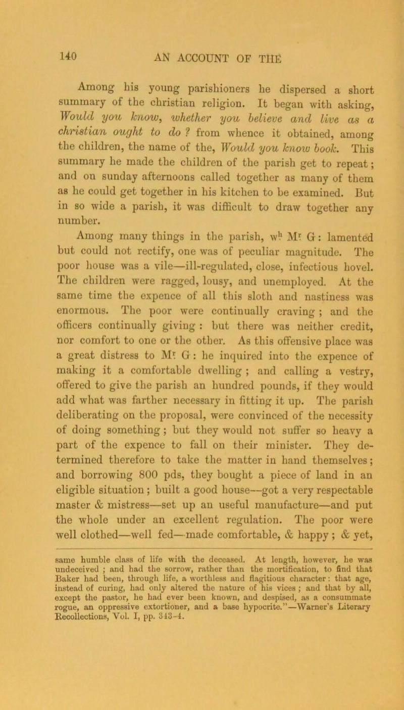 Among bis young parishioners he dispersed a short summary of the Christian religion. It began with asking, Would you know, whether you believe and live as a Christian ought to do ? from whence it obtained, among the children, the name of the, Would you know book. This summary he made the children of the parish get to repeat; and on Sunday afternoons called together as many of them as he could get together in his kitchen to be examined. But in so wide a parish, it was difficult to draw together any number. Among many things in the parish, w!1 M* Gf: lamented but could not rectify, one was of peculiar magnitude. The poor house was a vile—ill-regulated, close, infectious hovel. The children were ragged, lousy, and unemployed. At the same time the expence of all this sloth and nastiness was enormous. The poor were continually craving ; and the officers continually giving : but there was neither credit, nor comfort to one or the other. As this offensive place was a great distress to M! Gr: he inquired into the expence of making it a comfortable dwelling ; and calling a vestry, offered to give the parish an hundred pounds, if they would add what was farther necessary in fitting it up. The parish deliberating on the proposal, were convinced of the necessity of doing something ; but they would not suffer so heavy a part of the expence to fall on their minister. They de- termined therefore to take the matter in hand themselves; and borrowing 800 pds, they bought a piece of land in an eligible situation ; built a good house—got a very respectable master & mistress—set up an useful manufacture—and put the whole under an excellent regulation. The poor were well clothed—well fed—made comfortable, & happy ; & yet, same humble class of life with the deceased. At length, however, he was undeceived ; and had the sorrow, rather than the mortification, to find that Baker had been, through life, a worthless and flagitious character: that age, instead of curing, had only altered the nature of his vices ; and that by all, except the pastor, he had ever been known, and despised, as a consummate rogue, an oppressive extortioner, and a base hypocrite.”—Warner’s Literary Recollections, Vol. I, pp. 313-4.