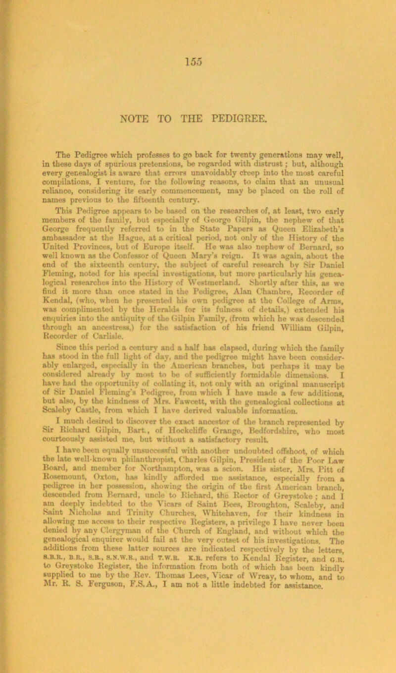 NOTE TO THE PEDIGREE. The Pedigree which professes to go back for twenty generations may well, in these days of spurious pretensions, be regarded with distrust; but, although every genealogist is aware that errors unavoidably cheep into the most careful compilations, I venture, for the following reasons, to claim that an unusual reliance, considering its early commencement, may be placed on the roll of names previous to the fifteenth century. This Pedigree appears to be based on the researches of, at least, two early members of the family, but especially of George Gilpin, the nephew of that George frequently referred to in the State Papers as Queen Elizabeth’s ambassador at the Hague, at a critical period, not only of the History of the United Provinces, but of Europe itself. He was also nephew of Bernard, so well known as the Confessor of Queen Mary’s reign. It was again, about the end of the sixteenth century, the subject of careful research by Sir Daniel Fleming, noted for his special investigations, but more particularly his genea- logical researches into the History of Westmorland. Shortly after this, as we find it more than once stated in the Pedigree, Alan Chambre, Recorder of Kendal, (who, when he presented his own pedigree at the College of Arms, was complimented by the Heralds for its fulness of details,) extended his enquiries into the antiquity of the Gilpin Family, (from which he was descended through an ancestress,) for the satisfaction of his friend William Gilpin, Recorder of Carlisle. Since this period a century and a half has elapsed, during which the family has stood in the full light of day, and the pedigree might have been consider- ably enlarged, especially in the American branches, but perhaps it may be considered already by most to be of sufficiently formidable dimensions. I have had the opportunity of collating it, not only with an original manuscript of Sir Daniel Fleming's Pedigree, from which 1 have made a few additions, but also, by the kindness of Mrs. Fawcett, with the genealogical collections at Scaleby Castle, from which I have derived valuable information. I much desired to discover the exact ancestor of the branch represented by Sir Richard Gilpin, Bart., of Hockcliffe Grange, Bedfordshire, who most courteously assisted me, but without a satisfactory result. I have been equally unsuccessful with another undoubted offshoot, of which the late well-known philanthropist, Charles Gilpin, President of the Poor Law Board, and member for Northampton, was a scion. His sister, Mrs. Pitt of Rosemount, Oxton, has kindly afforded me assistance, especially from a pedigree in her possession, showing the origin of the first American branch, descended from Bernard, uncle to Richard, the Rector of Greystoke ; and I am deeply indebted to the Vicars of Saint Bees, Broughton, Scaleby, and Saint Nicholas and Trinity Churches, Whitehaven, for their kindness in allowing me access to their respective Registers, a privilege I have never been denied by any Clergyman of the Church of England, and without which the genealogical enquirer would fail at the very outset of his investigations. The additions from these latter sources are indicated respectively by the letters, S.B.R.. B.R., S.B.. S.S.W.R., and T.w.R. K.R. refers to Kendal Register, and g.r’. to Greystoke Register, the information from both of which has been kindly supplied to me by the Rev. Thomas Lees, Vicar of Wreay, to whom, and to Mr. R. S. Ferguson, F.S.A., I am not a little indebted for assistance.