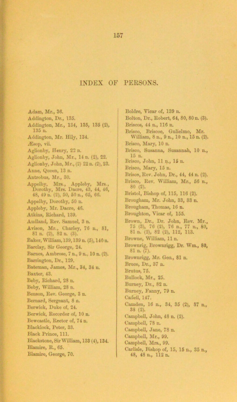 INDEX OF PERSONS. Adam, Mr., 36. Addington, Dr., 135. Addington, Mr., 134, 135, 135 (2), 135 n. Addington, Mr. Hily, 134. A2sop, vii. Aglionby, Henry, 22 n. Aglionby, John, Mr., 14 n. (2), 22. Aglionby, John, Mr., (2) 22 n. (2), 23. Anne, Queen, 13 n. Antrobus, Mr., 30. Appelby, Mrs., Appleby, Mrs., Dorothy, Mrs. Dacre, 43, 44, 46, 48, 49 n. (2), 50, 50 a, 65, 66. Appelby, Dorothy, 50 n. Appleby, Mr. Dacre, 46. Atkins, liichard, 139. Audland, Rev. Samuel, 3 n. Avison, Mr., Charley, 76 n., 81, 81 n. (2), 82 n. (3). Baker, William, 139,139 n. (5), 140 a Barclay, Sir George, 24. Barnes, Ambrose, 7 n., 9 a, 10 n. (2). Barrington, Dr., 129. Bateman, James, Mr., 34, 34 n. Baxter, 43. Beby, Richard, 28 a Beby, William, 28 n. Benson, Rev. George, 3 n. Bernard, Sergeant, 8 n. Berwick, Duke of, 24. Berwick, Recorder of, 10 n. Bewcastle, Rector of, 74 n. Blacklock, Peter, 33. Black Prince, 111. Blackstone, Sir William, 133 (4), 134. Blamire, R., 65. Blamire, George, 70. Boldre, Vicar of, 139 a Bolton, Dr., Robert, 64, 80, 80 n. (3). Briscos, 44 a, 116 n. Brisco, Briscoe, Gulielmo, Mr. William, 8 n., 9 n., 10 n., 15 a (2). Brisco, Mary, 10 n. Brisco, Susanna, Susannah, 10 n., 15 n. Brisco, John, 11 n., 16 n. Brisco, Mary, 15 n. Brisco, Rev. John, Dr., 44, 44 a (2). Brisco, Rev. William, Mr., 56 n., 80 (2). Bristol, Bishop of, 115, 116 (2). Brougham, Mr. John, 33, 33 a Brougham, Thomas, 16 n. Broughton, Vicar of, 155. Brown, Dr., Dr. John, Rev. Mr., 75 (3), 76 (21, 76 n., 77 a, 80, 81 n. (2), 82 (2), 112, 113. Browne, William, 11 n. Brownrig, Brownrigg, Dr. Wm., 80, 81 a (7). Brownrigg, Mr. Geo., 81 a Bruce, Dr., 37 n. Brutus, 75. Bullock, Mr., 25. Burney, Dr., 82 n. Burney, Fanny, 79 n. Cadell, 147. Camden, 16 a, 34, 35 (2), 37 a, 38 (2). Campbell, John, 48 a (2). Campbell, 78 n. Campbell, Jane, 78 a Campbell, Mr., 99. Campbell, Mrs., 99. Carlisle, Bishop of, 15, 15 a, 35 n., 48, 48 a, 112 a