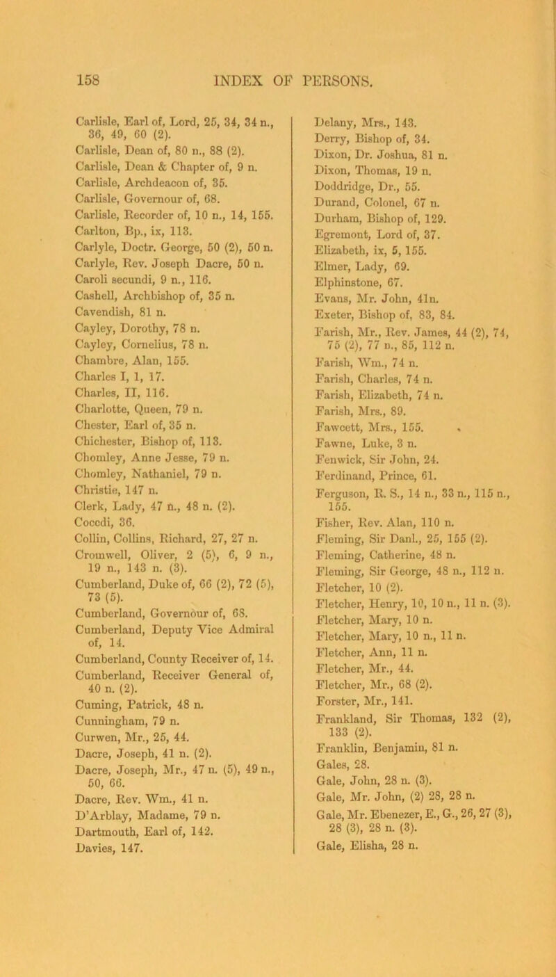 Carlisle, Earl of, Lord, 25, 34, 34 n., 36, 49, 60 (2). Carlisle, Dean of, 80 n., 88 (2). Carlisle, Dean & Chapter of, 9 n. Carlisle, Archdeacon of, 35. Carlisle, Governour of, 68. Carlisle, Recorder of, 10 n., 14, 155. Carlton, Bp., ix, 113. Carlyle, Doctr. George, 50 (2), 50 n. Carlyle, Rev. Joseph Dacre, 50 n. Caroli secundi, 9 n., 116. Cashell, Archbishop of, 35 n. Cavendish, 81 n. Cayley, Dorothy, 78 n. Cayley, Cornelius, 78 n. Chainbre, Alan, 155. Charles I, 1, 17. Charles, II, 116. Charlotte, Queen, 79 n. Chester, Earl of, 35 n. Chichester, Bishop of, 113. Chomley, Anne Jesse, 79 n. Chomley, Nathaniel, 79 n. Christie, 147 n. Clerk, Lady, 47 n., 48 n. (2). Coccdi, 36. Collin, Collins, Richard, 27, 27 n. Cromwell, Oliver, 2 (5), 6, 9 n., 19 n., 143 n. (3). Cumberland, Duke of, 66 (2), 72 (5), 73 (5). Cumberland, Governour of, 68. Cumberland, Deputy Vice Admiral of, 14. Cumberland, County Receiver of, 14. Cumberland, Receiver General of, 40 n. (2). Cuming, Patrick, 48 n. Cunningham, 79 n. Curwen, Mr., 25, 44. Dacre, Joseph, 41 n. (2). Dacre, Joseph, Mr., 47 n. (5), 49 n., 50, 66. Dacre, Rev. Wm., 41 n. D’Arblay, Madame, 79 n. Dartmouth, Earl of, 142. Davies, 147. Delany, Mrs., 143. Derry, Bishop of, 34. Dixon, Dr. Joshua, 81 n. Dixon, Thomas, 19 n. Doddridge, Dr., 55. Durand, Colonel, 67 n. Durham, Bishop of, 129. Egremont, Lord of, 37. Elizabeth, ix, 5,155. Elmer, Lady, 69. Elphinstone, 67. Evans, Mr. John, 41n. Exeter, Bishop of, 83, 84. Parish, Mr., Rev. James, 44 (2), 74, 75 (2), 77 n., 85, 112 n. Parish, Wm., 74 n. Farish, Charles, 74 n. Parish, Elizabeth, 74 n. Farish, Mrs., 89. Fawcett, Mrs., 155. Fawne, Luke, 3 n. Fenwick, Sir John, 24. Ferdinand, Prince, 61. Ferguson, R. S., 14 n., 33 n., 115 n., 155. Fisher, Rev. Alan, 110 n. Fleming, Sir Danl., 25, 155 (2). Fleming, Catherine, 48 n. Fleming, Sir George, 48 n., 112 n. Fletcher, 10 (2). Fletcher, Henry, 10, 10 n., 11 n. (3). Fletcher, Mary, 10 n. Fletcher, Mary, 10 n., 11 n. Fletcher, Ann, 11 n. Fletcher, Mr., 44. Fletcher, Mr., 68 (2). Forster, Mr., 141. Frankland, Sir Thomas, 132 (2), 133 (2). Franklin, Benjamin, 81 n. Gales, 28. Gale, John, 28 n. (3). Gale, Mr. John, (2) 28, 28 n. Gale, Mr. Ebenezer, E., G., 26, 27 (3), 28 (3), 28 n. (3). Gale, Elisha, 28 n.