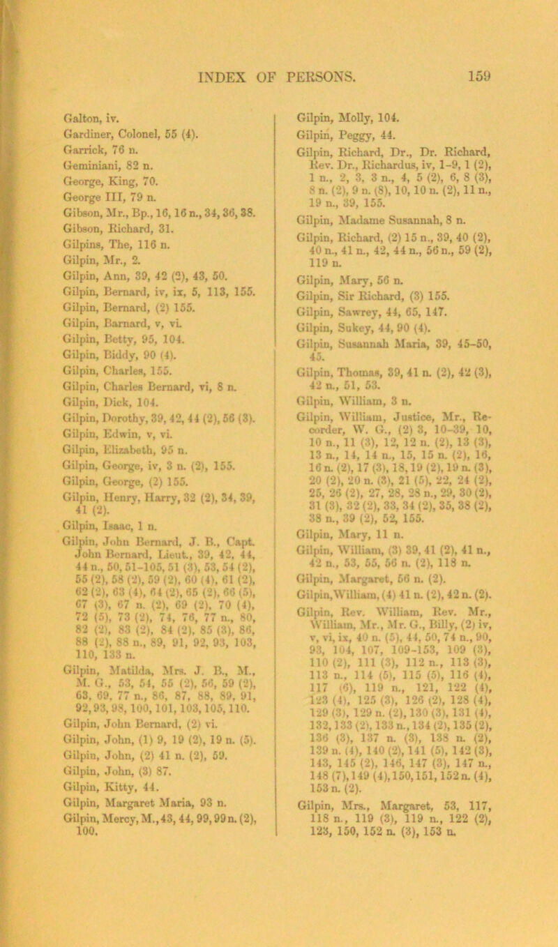 Galton, iv. Gardiner, Colonel, 55 (4). Garrick, 76 n. Geminiani, 82 n. George, King, 70. George III, 79 n. Gibson, Mr., Bp., 16,16 n., 34, 36, 3S. Gibson, Richard, 31. Gilpins, The, 116 n. Gilpin, Mr., 2. Gilpin, Ann, 39, 42 (2), 43, 50. Gilpin, Bernard, iv, ix, 5, 113, 155. Gilpin, Bernard, (2) 155. Gilpin, Barnard, v, vL Gilpin, Betty, 95, 104. Gilpin, Biddy, 90 14). Gilpin, Charles, 155. Gilpin, Charles Bernard, vi, 8 n. Gilpin, Hick, 104. Gilpin, Dorothy, 39, 42, 44 (2), 56 (3). Gilpin, Edwin, v, vi. Gilpin, Elizabeth, 95 n. Gilpin, George, iv, 3 n. (2), 155. Gilpin, George, (2) 155. Gilpin, Henry, Harry, 32 (2), 34, 39, 41 (2). Gilpin, Isaac, 1 n. Gilpin, John Bernard, J. B., Capt. John Bernard, Lieut., 39, 42. 4 4, 44 n., 50, 01-105, 51 (3), 53, 54 (2), 55(2), 68(2), 69 (2), 60 (4), 61 (2), 62 (2), 63 (4), 64 (2). 65 (2), 66 (5), 67 (3), 67 n. (21, 69 (2), 70 (4), 72 (5), 73 (2), 74, 76, 77 n., 80, 82 (2), 83 (2), 84 (2), 85 (3), 86, 88 (2), 88 n., 89, 91, 92, 93, 103, 110, 133 n. Gilpin, Matilda, Mrs. J. B., M.f M. G., 53, 54, 55 (2), 56, 59 (2), 63, 69, 77 n., 86, 87, 88. 89, 91, 92,93, 98,100, 101,103,105,110. Gilpin, John Bernard, (2) vi. Gilpin, John, (1)9, 19 (2), 19 n. (5). Gilpin, John, (2) 41 n. (2), 59. Gilpin, John, (3) 87. Gilpin, Kitty, 44. Gilpin, Margaret Maria, 93 n. Gilpin, Mercy, M.,43, 44, 99,99 n. (2), 100. Gilpin, Molly, 104. Gilpin, Peggy, 44. Gilpin, Richard, Dr., Dr. Richard, Rev. Dr., Richardus, iv, 1-9,1 (2), 1 n„ 2, 3, 3 n., 4, 5 (2), 6, 8 (3), 8 n. (2), 9 n. (8), 10,10 n. (2), 11 n., 19 n., 39, 155. Gilpin, Madame Susannah, 8 n. Gilpin, Richard, (2) 15 n., 39, 40 (2), 40 n., 41 n., 42, 44 n., 56 n., 59 (2), 119 n. Gilpin, Mary, 56 n. Gilpin, Sir Richard, (3) 155. Gilpin, Sawrey, 44, 65, 147. Gilpin, Sukey, 44, 90 (4). Gilpin, Susannah Maria, 39, 45-50, 45. Gilpin. Thomas, 39, 41 n. (2), 42 (3), 42 n„ 51, 53. Gilpin, William, 3 n. Gilpin, William, Justice, Mr., Re- order, W. G., (2)3, 10-39, 10, 10 n., 11(3), 12, 12 n. (2), 13 (3), 13 n„ 14, 14 n., 15, 15 n. (2), 16, 16 n. (2), 17 (3), 18,19 (2), 19 n. (3), 20 (2), 20 n. <S), 21 (5), 22, 24 (2), 25, 26 (2), 27, 28, 28 n., 29, 30 (2), 31 (3), 32 (2), 33, 34 (2), 35, 38 (2), 38 n., 39 (2), 52, 155. Gilpin, Mary, 11 n. Gilpin, William, (3) 39, 41 (2), 41 n., 42 u„ 53, 55, 56 n. (2), 113 n. Gilpin, Margaret, 66 n. (2). Gil pin,William, (4) 41 n. (2), 42 n. (2). Gilpin, Rev. William, Rev. Mr., William, Mr., Mr. G., Billy, (2; iv, v, vi, ix, 40 n. (5), 44, 50, 74 n., 90, 93, 104, 107, 109-153, 109 (3), 110 (2), 111 (3), 112 n., 113 (3), 113 n„ 114 (5), 115 (5), 116 (4), 117 (6), 119 n„ 121, 122 (4), 123 (4), 125 (3), 126 (2), 128 (4), 129 (3), 129 n. (2), 130 (3), 131 (4), 132,133 (2), 133 n., 134 (2), 135(2), 186 (3), 137 n. (3), 138 n. (2), 139 n. (4), 140(2), 141 (5), 142 (3), 143, 145 (2), 146, 147 (3), 147 n., 148 (7),149 (4),150,151,152n. (4), 153 n. (2). Gilpin, Mrs., Margaret, 53, 117, 118 n., 119 (3), 119 n., 122 (2), 123, 150, 152 n. (3), 153 u.