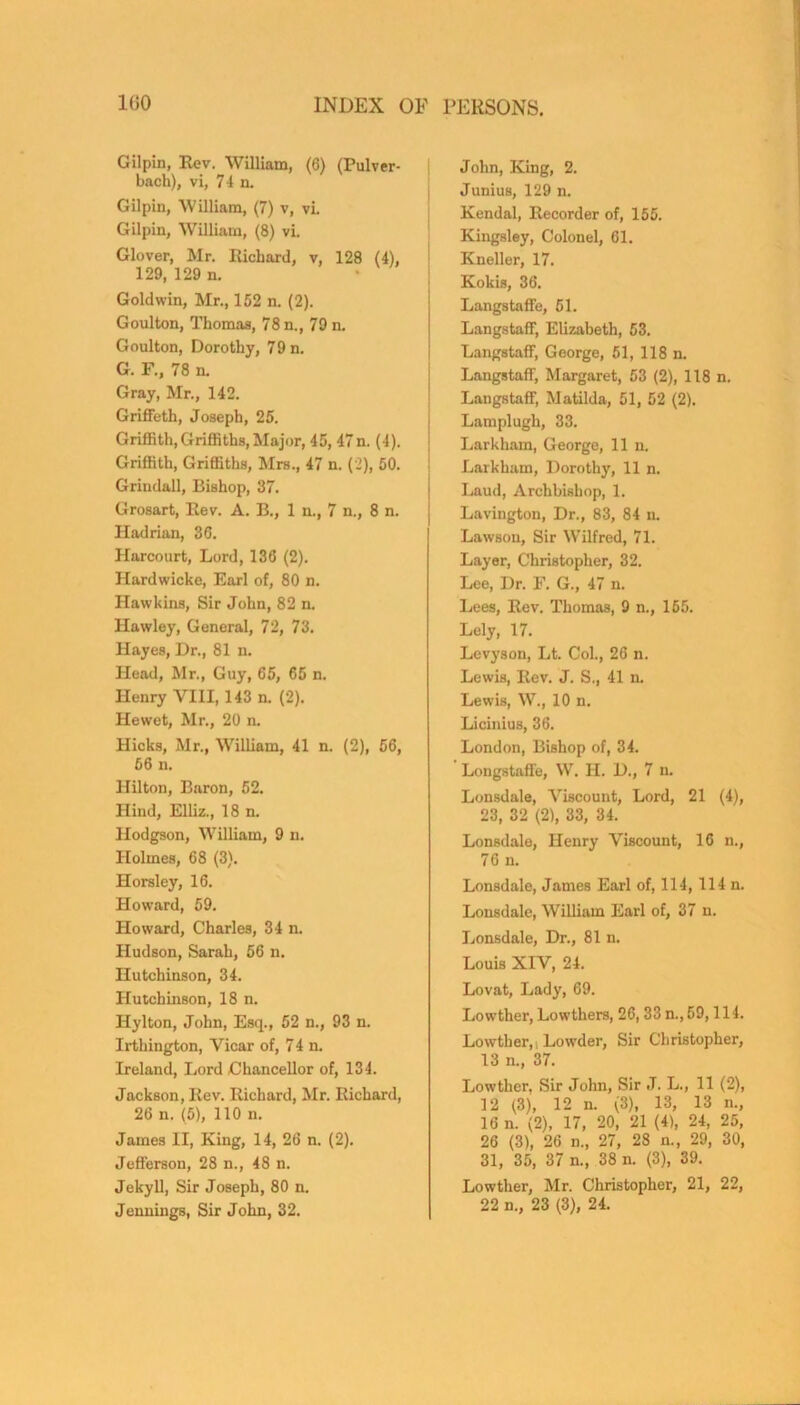 Gilpin, Rev. William, (6) (Pulver- bach), vi, 74 n. Gilpin, William, (7) v, vi. Gilpin, William, (8) vi. Glover, Mr. Richard, v, 128 (4), 129, 129 n. Goldwin, Mr., 152 n. (2). Goulton, Thomas, 78 n., 79 n. Goulton, Dorothy, 79 n. G. F., 78 n. Gray, Mr., 142. Griffeth, Joseph, 25. Griffith, Griffiths, Major, 45, 47n. (4). Griffith, Griffiths, Mrs., 47 n. (2), 50. Grindall, Bishop, 37. Grosart, Rev. A. B., 1 n., 7 n., 8 n. Hadrian, 36. Harcourt, Lord, 136 (2). Hardwicke, Earl of, 80 n. Hawkins, Sir John, 82 n. Hawley, General, 72, 73. Hayes, Dr., 81 n. Head, Mr., Guy, 65, 65 n. Henry VIII, 143 n. (2). Hewet, Mr., 20 n. Hicks, Mr., William, 41 n. (2), 56, 56 n. Hilton, Baron, 52. Hind, Elliz., 18 n. Hodgson, William, 9 n. Holmes, 68 (3). Horsley, 16. Howard, 59. Howard, Charles, 34 n. Hudson, Sarah, 56 n. Hutchinson, 34. Hutchinson, 18 n. Hylton, John, Esq., 52 n., 93 n. Irthington, Vicar of, 74 n. Ireland, Lord Chancellor of, 134. Jackson, Rev. Richard, Mr. Richard, 26 n. (5), 110 n. James II, King, 14, 26 n. (2). Jefferson, 28 n., 48 n. Jekyll, Sir Joseph, 80 n. Jennings, Sir John, 32. John, King, 2. Junius, 129 n. Kendal, Recorder of, 155. Kingsley, Colonel, 61. Kneller, 17. Kokis, 36. Langstaffe, 51. Langstaff, Elizabeth, 53. Langstaff, George, 51, 118 n. Langstaff, Margaret, 53 (2), 118 n. Langstaff, Matilda, 51, 52 (2). Lamplugh, 33. Larkham, George, 11 n. Larkham, Dorothy, 11 n. Laud, Archbishop, 1. Lavington, Dr., 83, 84 n. Lawson, Sir Wilfred, 71. Layer, Christopher, 32. Lee, Dr. F. G., 47 n. Lees, Rev. Thomas, 9 n., 155. Lely, 17. Levyson, Lt. Col., 26 n. Lewis, Rev. J. S., 41 n. Lewis, W., 10 n. Licinius, 36. London, Bishop of, 34. Longstaffe, W. H. D., 7 n. Lonsdale, Viscount, Lord, 21 (4), 23, 32 (2), 33, 34. Lonsdale, Henry Viscount, 16 n., 76 n. Lonsdale, James Earl of, 114, 114 n. Lonsdale, William Earl of, 37 n. Lonsdale, Dr., 81 n. Louis XIV, 24. Lovat, Lady, 69. Lowther, Lowthers, 26, 33 n.,59,114. Lowther, Lowder, Sir Christopher, 13 n., 37. Lowther. Sir John, Sir J. L., 11 (2), 12 (3), 12 n. (3), 13, 13 n., 16 n. (2), 17, 20, 21 (4), 24, 25, 26 (3), 26 n., 27, 28 n., 29, 30, 31, 35, 37 n., 38 n. (3), 39. Lowther, Mr. Christopher, 21, 22,