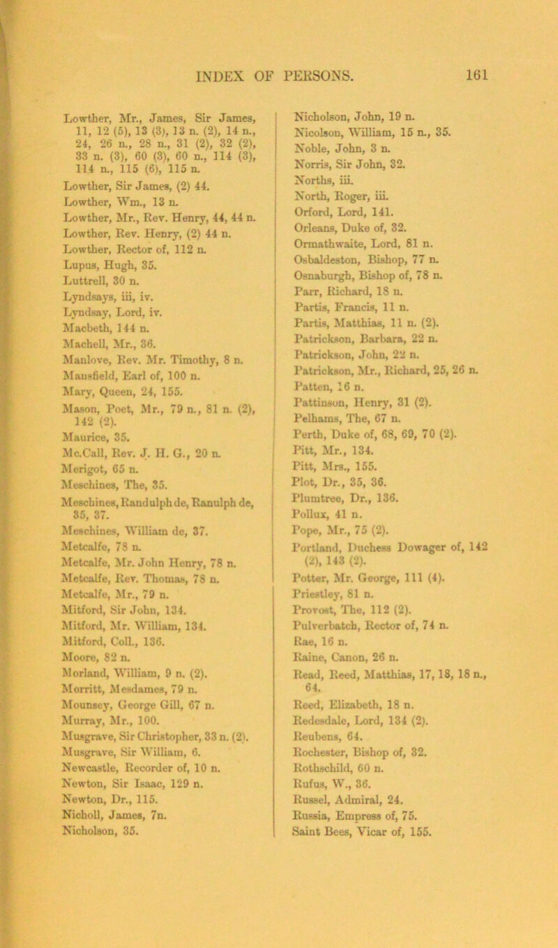 Lowther, Mr., James, Sir James, 11, 12(5), 13 (3), 13 n. (2), 14 n„ 24, 26 n., 28 n., 31 (2), 32 (2), 33 n. (3), 60 (3), 60 n., 114 (3), 114 n., 115 (6), 115 n. Lowther, Sir James, (2) 44. Lowther, Wm., 13 n. Lowther, Mr., Rev. Henry, 44, 44 n. Lowther, Rev. Henry, (2) 44 n. Lowther, Rector of, 112 n. Lupus, Hugh, 35. Luttrell, 30 n. Lyndsays, iii, iv. Lyndsay, Lord, iv. Macbeth, 144 n. Machell, Mr., 36. Manlove, Rev. Mr. Timothy, 8 n. Mansfield, Earl of, 100 n. Mary, Queen, 24, 155. Mason, Poet, Mr., 79 n., 81 n. (2), 142 (2). Maurice, 35. Me.Call, Rev. J. H. G., 20 n. Merigot, 65 n. Meschines, The, 85. Meschines, Randulph de, Ranulph de, 85, 37. Meschines, William de, 37. Metcalfe, 78 n. Metcalfe, Mr. John Henry, 78 n. Metcalfe, Rev. Thomas, 78 n. Metcalfe, Mr., 79 n. Mitford, Sir John, 134. Mitford, Mr. William, 134. Mitford, Coll., 136. Moore, 82 n. Morland, William, 9 n. (2). Morritt, Mesdames, 79 n. Mounsey, George Gill, 67 n. Murray, Mr., 100. Musgrave, Sir Christopher, 33 n. (2). Musgrave, Sir William, 6. Newcastle, Recorder of, 10 n. Newton, Sir Isaac, 129 n. Newton, Dr., 115. Nicholl, James, 7n. Nicholson, 35. Nicholson, John, 19 n. Nicolson, William, 15 n., 35. Noble, John, 3 n. Norris, Sir John, 32. Norths, iii. North, Roger, iii. Orford, Lord, 141. Orleans, Duke of, 32. Ormathwaite, Lord, 81 n. Osbaldeston, Bishop, 77 n. Osnaburgh, Bishop of, 78 n. Parr, Richard, 18 n. Partis, Francis, 11 n. Partis, Matthias, 11 n. (2). Patrickson, Barbara, 22 n. Patrickson, John, 22 n. Patrickson, Mr., Richard, 25, 26 n. Patten, 16 n. Pattinson, Henry, 31 (2). Pelhams, The, 67 n. Perth, Duke of, 68, 69, 70 (2). | Pitt, Mr., 134. Pitt, Mrs., 155. Plot, Dr., 35, 36. Plumtree, Dr., 136. Pollux, 41 n. Tope, Mr., 75 (2). Portland, Duchess Dowager of, 142 (2), 143 (2). Potter, Mr. George, 111 (4). Priestley, 81 n. Provost, The, 112 (2). Pulverbatcb, Rector of, 74 n. Rae, 16 n. Raine, Canon, 26 n. Read, Reed, Matthias, 17,18, 18 n., 64. Reed, Elizabeth, 18 n. Iledesdale, Lord, 134 (2). Reubens, 64. Rochester, Bishop of, 32. Rothschild, 60 n. Rufus, W., 36. Russel, Admiral, 24. Russia, Empress of, 75. Saint Bees, Vicar of, 155.