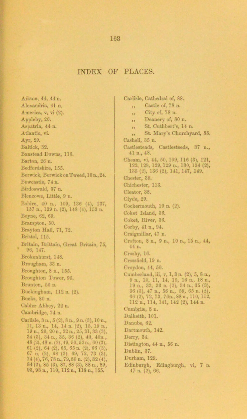 1G3 INDEX OF PLACES. Aikton, 44, 44 n. Alexandria, 41 n. America, v, vi (2). Appleby, 26. Aspatria, 44 n. Atlantic, vi. Ayr, 29. Baltick, 32. Banstead Downs, 116. Barton, 26 n. Bedfordshire, 155. Berwick, Berwick on Tweed, 10n.,24. Bewcastle, 74 n. Birdoswald, 37 n. Blencowe, Little, 9 n. Bold re, 40 n., 109, 136 (4), 137, 137 n., 139 n. (2), 143 (4), 153 n. Boyne, 62, 69. Brampton, 50. Bray ton Hall, 71, 72. Bristol, 115. Britain, Brittain, Great Britain, 75, * 96, 147. Brokenhurst, 148. Brougham, 33 n. Broughton, S n., 155. Broughton Tower, 95. Brunton, 56 n. Buckingham, 112 n. (2). Bucks, 80 n. Calder Abbey, 22 n. Cambridge, 74 n. Carlisle, 3 u., 5 (2), 8 n., 9 n. (3), 10 n., 11, 13 u., 14, 14 n. (2), 15, 15 n., 19 n., 20, 20 u„ 22 n., 25, 31,33 (3), 34 (3), 34 u., 35, 36 (2), 40, 40n., 48 (2), 48 n. (2), 49, 50, 52n., 60 (3), Cl (2), 64 (2), 65, 65 n. (2), 66 (3), 67 n. (2), 68 (3), 69, 72, 73 (3), 74 (4), 76, 78 n., 79,80 n. (2), 82 (4), 84 (2), 85 (3), 87, 88 (3), 88 n., 89, 93, 93 n., 110, 112 n., 118 n., 155. Carlisle, Cathedral of, 88. ,, Castle of, 78 n. ,, City of, 78 n. „ Deanery of, 80 n. ,, St. Cuthbert’s, 14 n. ,, St Mary’s Churchyard, 88. Cashel], 35 n. Castlesteads, Castlesteeds, 37 n., 41 u., 48. Obeam, vi, 44, 50, 109, 116 (3), 121, 122, 128, 129,129 »., 130, 134 (2), 135 (2), 136 (2), 141, 147, 149. Chester, 35. Chichester, 113. Cleator, 38. Clyde, 29. Cockermouth, 10 n. (2). Coket Island, 36. Cokfct, River, 36. Corby, 41 n., 94. Craigmillar, 47 n. Crofton, 8 n., 9 n., 10 n., 15 n., 44, 44 n. Crosby, 16. Crosstield, 19 n. Croydon, 44, 50. Cumberland, iii, v, 1, 3n. (2), 5, 8 n., 9 n., 10, 11, 14, 15, 16 u., 18 n„ 19 n., 33, 33 n. (2), 34 n., 35 (3), 36 (3), 47 n„ 56 n., 59, 65 n. (2), 66 (2), 72, 73, 76n., 88 n., 110,112, 112 n., 114, 141, 142 (2), 144 n. Cumbria;, 8 n. Dalkeith, 101. Danube, 62. Dartmouth, 142. Derry, 34. Distington, 44 n., 56 n. Dublin, 37. Durham, 129. Edinburgh, Edingburgh, vi, 7 n. 47 n. (2), 66.
