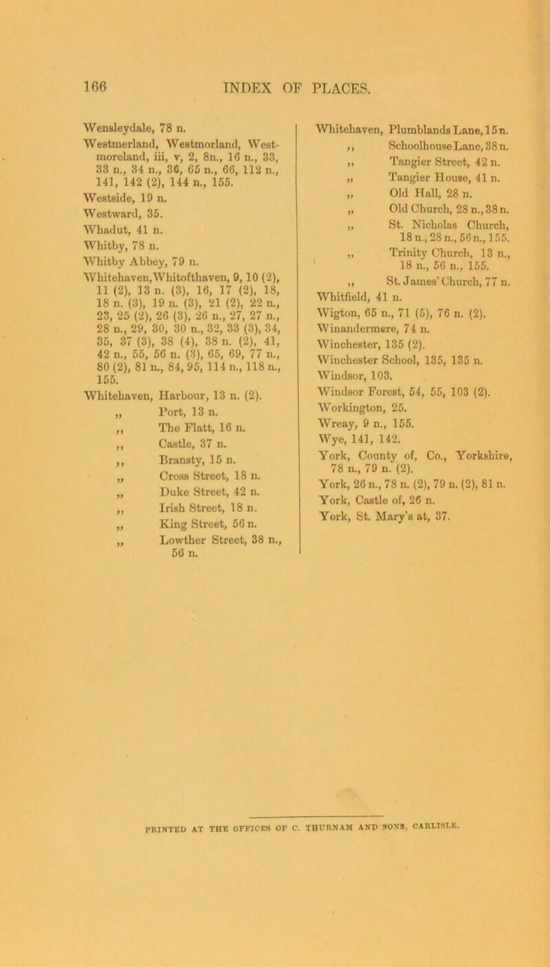 Wensleydale, 78 n. WeBtmerland, Westmorland, West- moreland, in, v, 2, 8n., 1C n., 33, 33 n., 34 n., 36, G5 n., 6C, 112 n., 141, 142 (2), 144 n., 155. Westside, 19 n. Westward, 35. Whadut, 41 n. Whitby, 78 n. Whitby Abbey, 79 n. Whitehaven,Whitofthaven, 9,10 (2), 11 (2), 13 n. (3), 16, 17 (2), 18, 18 n. (3), 19 n. (3), 21 (2), 22 n., 23, 25 (2), 26 (3), 26 n„ 27, 27 n., 28 n., 29, 30, 30 n., 32, 33 (3), 34, 35, 37 (3), 38 (4), 38 n. (2), 41, 42 n., 55, 56 n. (3), 65, 69, 77 n., 80(2), 81 n., 84,95, 114 n., 118 n., 155. Whitehaven, Harbour, 13 n. (2). „ Port, 13 n. ,, The Flatt, 16 n. ,, Castle, 37 n. ,, Bransty, 15 n. „ Cross Street, 18 n. „ Duke Street, 42 n. ,, Irish Street, 18 n. „ King Street, 56 n. „ Lowther Street, 38 n., 56 n. Whitehaven, Plumblands Lane, 15 n. ,, SchoolhouseLane,38n. „ Tangier Street, 42 n. „ Tangier House, 41 n. „ Old Hall, 28 n. „ Old Church, 28 n., 38 n. „ St. Nicholas Church, 18 n., 28 n., 56 n., 155. „ Trinity Church, 13 n., 18 n., 56 n., 165. „ St. James’ Church, 77 n. Whitfield, 41 n. Wigton, 65 n., 71 (5), 76 n. (2). Winandermere, 74 n. Winchester, 135 (2). Winchester School, 135, 135 n. Windsor, 103. Windsor Forest, 54, 55, 103 (2). Workington, 25. Wreay, 9 n., 155. Wye, 141, 142. York, County of, Co., Yorkshire, 78 n., 79 n. (2). York, 26 n., 78 n. (2), 79 n. (2), 81 n. York, Castle of, 26 n. York, St. Mary’s at, 37. PRINTED AT THE OFFICES OF C. TBURKAM AND SONS. CARI.IHT.E.