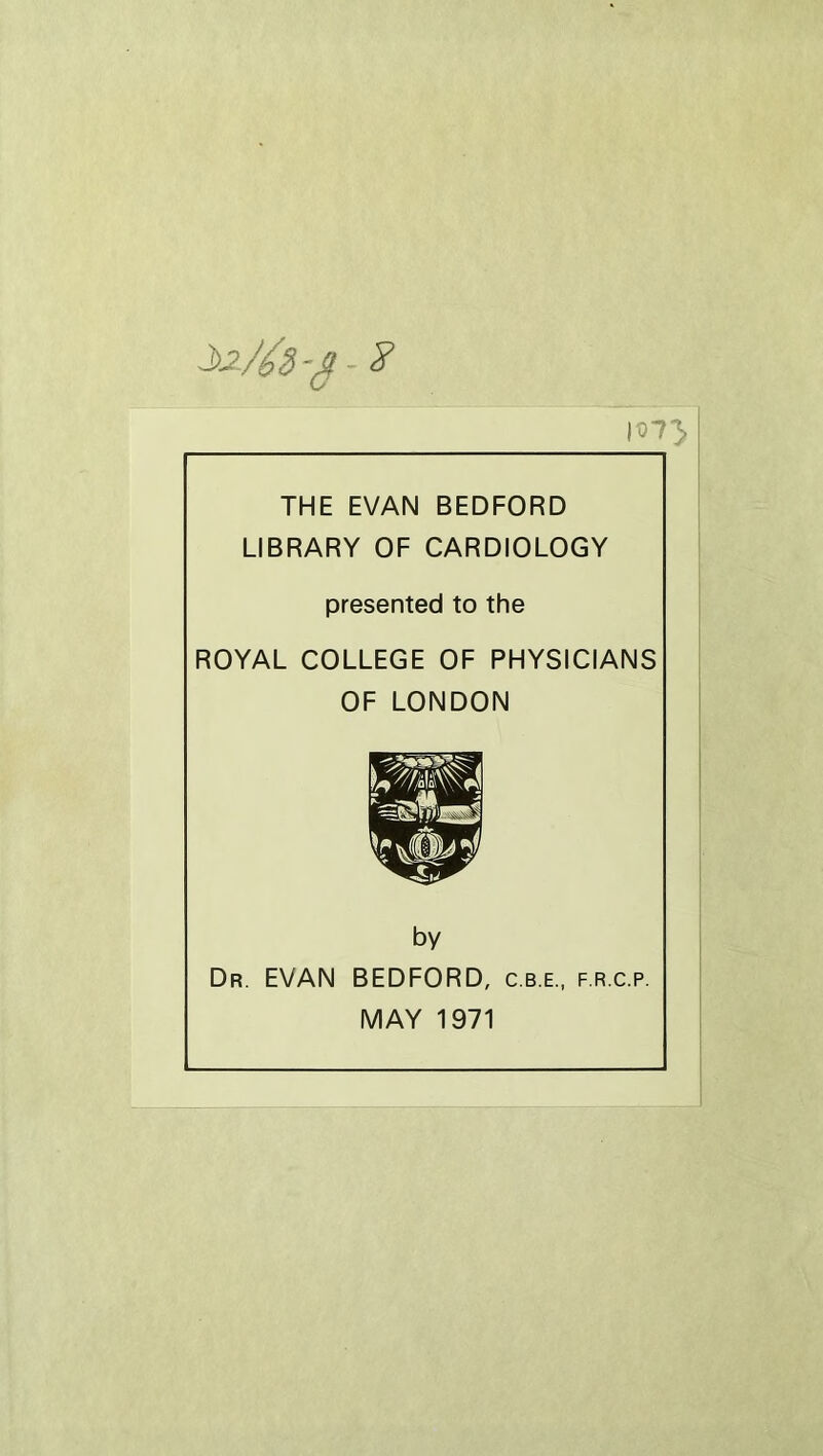 THE EVAN BEDFORD LIBRARY OF CARDIOLOGY presented to the ROYAL COLLEGE OF PHYSICIANS OF LONDON by Dr. EVAN BEDFORD, c.b.e., f.r.c.p. MAY 1971