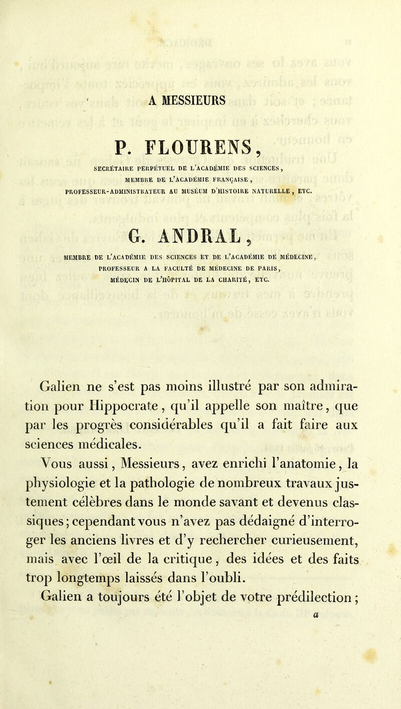 A MESSIEURS P. FLOURENS, SECRÉTAIRE PERPÉTUEL DE L’ACADÉMIE DES SCIENCES, MEMBRE DE L’ACADÉMIE FRANÇAISE , PROFESSEUR-ADMINISTRATEUR AU MUSÉUM D'HISTOIRE NATURELLE , ETC. G. ANDRAL, MEMBRE DE i/ACADÉMIE DES SCIENCES ET DE L’ACADÉMIE DE MÉDECINE, PROFESSEUR A LA FACULTÉ DE MÉDECINE DE PARIS, MÉDECIN DE L’HÔPITAL DE LA CHARITÉ, ETC. Galien ne s’est pas moins illustré par son admira- tion pour Hippocrate, qu’il appelle son maître, que par les progrès considérables qu’il a fait faire aux sciences médicales. Vous aussi, Messieurs, avez enrichi l’anatomie, la physiologie et la pathologie de nombreux travaux jus- tement célèbres dans le monde savant et devenus clas- siques; cependant vous n’avez pas dédaigné d’interro- ger les anciens livres et d’y rechercher curieusement, mais avec l’œil de la critique, des idées et des faits trop longtemps laissés dans l’oubli. Galien a toujours été l’objet de votre prédilection ; a