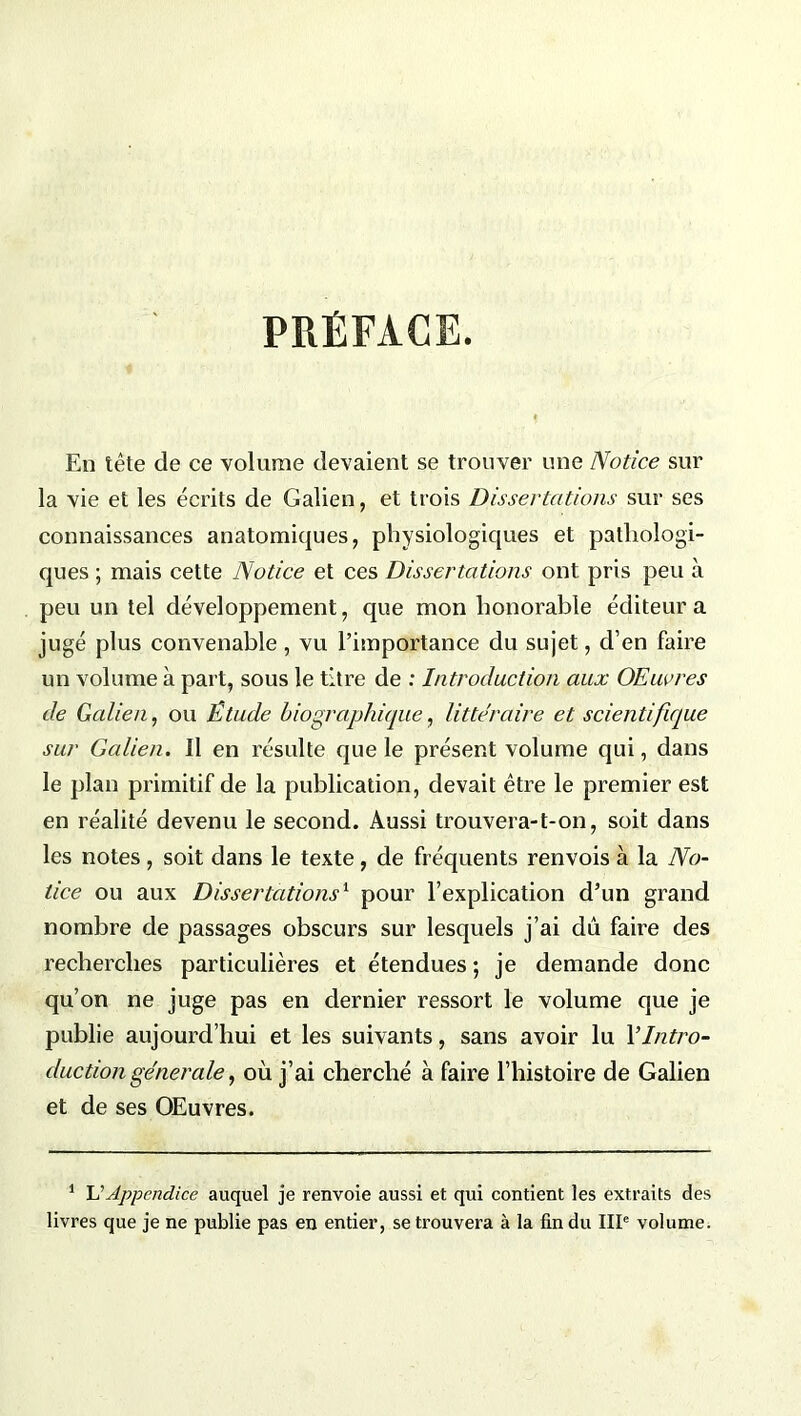 PRÉFACE. En tête de ce volume devaient se trouver une Notice sur la vie et les écrits de Galien, et trois Dissertations sur ses connaissances anatomiques, physiologiques et pathologi- ques ; mais cette Notice et ces Dissertations ont pris peu à peu un tel développement, que mon honorable éditeur a jugé plus convenable , vu l’importance du sujet, d’en faire un volume à part, sous le titre de : Introduction aux Œuvres de Galien, ou Étude biographique, littéraire et scientifique sur Galien. Il en résulte que le présent volume qui, dans le plan primitif de la publication, devait être le premier est en réalité devenu le second. Aussi trouvera-t-on, soit dans les notes , soit dans le texte , de fréquents renvois à la No- tice ou aux Dissertations1 pour l’explication d’un grand nombre de passages obscurs sur lesquels j’ai dû faire des recherches particulières et étendues ; je demande donc qu’on ne juge pas en dernier ressort le volume que je publie aujourd’hui et les suivants , sans avoir lu Y Intro- duction generale, où j’ai cherché à faire l’histoire de Galien et de ses OEuvres. 1 U Appendice auquel je renvoie aussi et qui contient les extraits des livres que je ne publie pas en entier, se trouvera à la fin du IIIe volume.