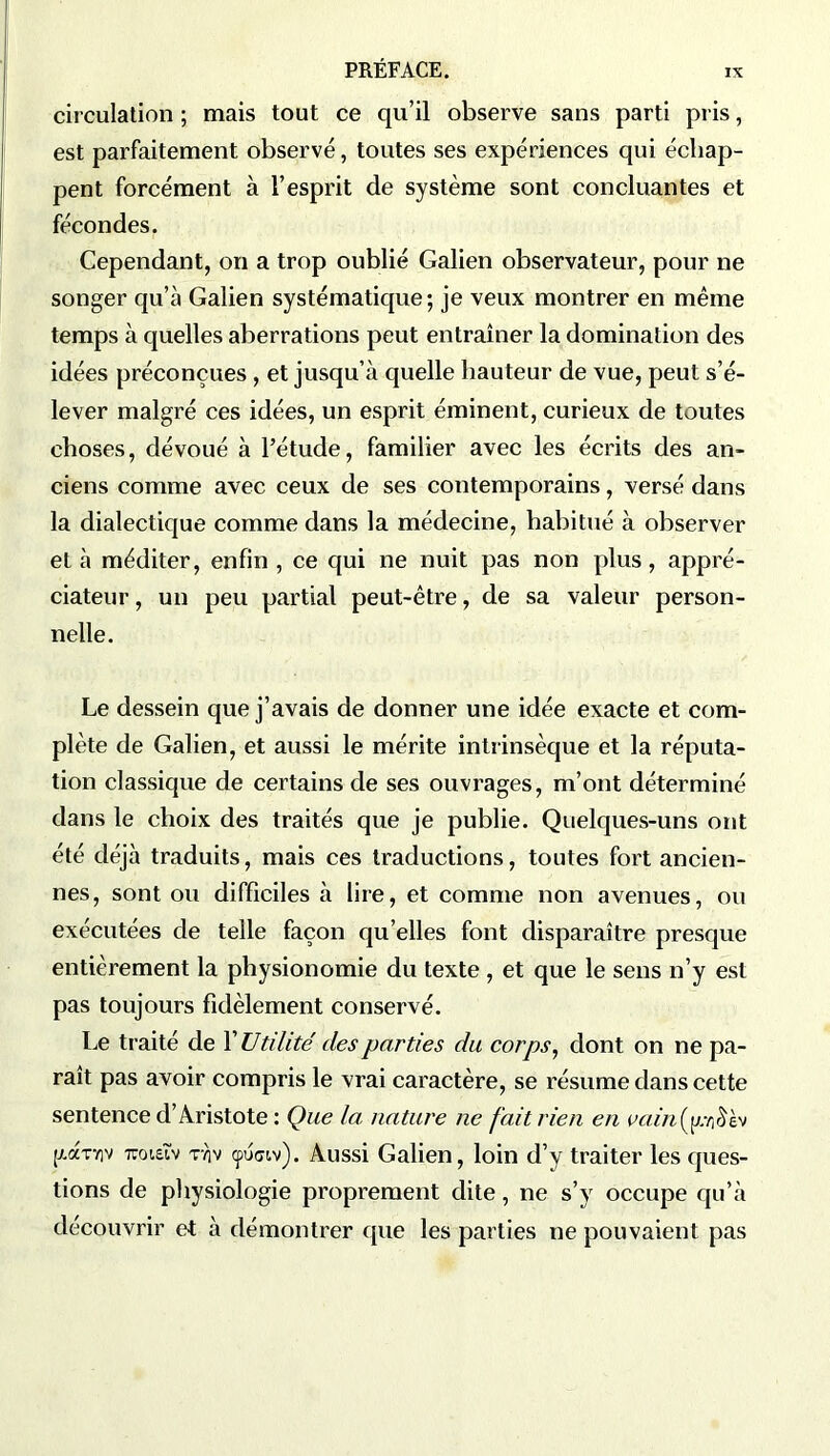 circulation ; mais tout ce qu’il observe sans parti pris, est parfaitement observé, toutes ses expériences qui échap- pent forcément à l’esprit de système sont concluantes et fécondes. Cependant, on a trop oublié Galien observateur, pour ne songer qu’à Galien systématique; je veux montrer en même temps à quelles aberrations peut entraîner la domination des idées préconçues , et jusqu’à quelle hauteur de vue, peut s’é- lever malgré ces idées, un esprit éminent, curieux de toutes choses, dévoué à l’étude, familier avec les écrits des an- ciens comme avec ceux de ses contemporains, versé dans la dialectique comme dans la médecine, habitué à observer et à méditer, enfin , ce qui ne nuit pas non plus, appré- ciateur , un peu partial peut-être, de sa valeur person- nelle. Le dessein que j’avais de donner une idée exacte et com- plète de Galien, et aussi le mérite intrinsèque et la réputa- tion classique de certains de ses ouvrages, m’ont déterminé dans le choix des traités que je publie. Quelques-uns ont été déjà traduits, mais ces traductions, toutes fort ancien- nes, sont ou difficiles à lire, et comme non avenues, ou exécutées de telle façon qu’elles font disparaître presque entièrement la physionomie du texte , et que le sens n’y est pas toujours fidèlement conservé. Le traité de Y Utilité des parties du corps, dont on ne pa- raît pas avoir compris le vrai caractère, se résume dans cette sentence d’Aristote : Que la, nature ne fait rien en vainfpràh (zaTviv mueîv tv)v çpumv). Aussi Galien, loin d’y traiter les ques- tions de physiologie proprement dite, ne s’y occupe qu’à découvrir et à démontrer que les parties ne pouvaient pas