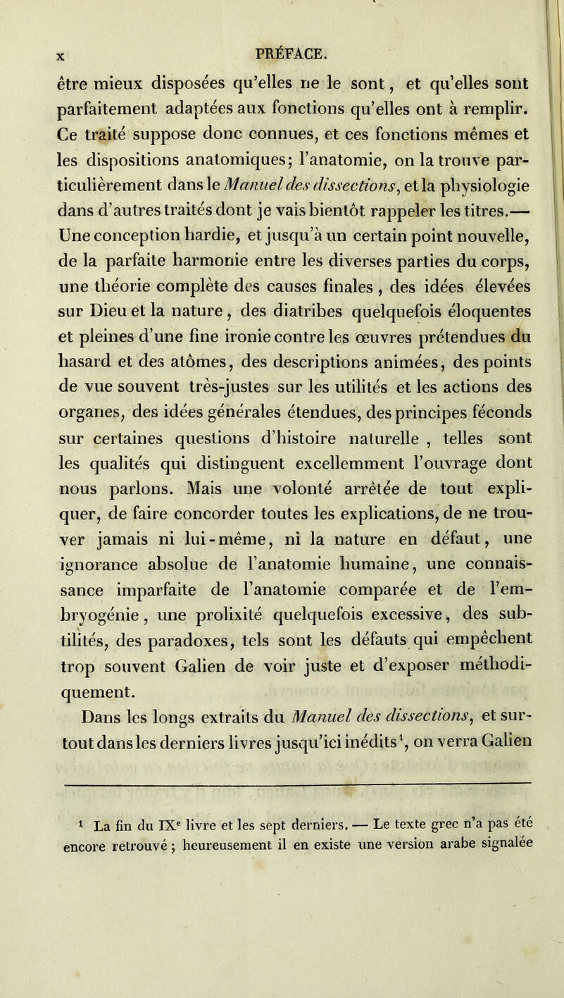 être mieux disposées qu’elles ne le sont, et qu elles sont parfaitement adaptées aux fonctions qu’elles ont à remplir. Ce traité suppose donc connues, et ces fonctions mêmes et les dispositions anatomiques; l’anatomie, on la trouve par- ticulièrement dans le Manuel des dissections, et la physiologie dans d’autres traités dont je vais bientôt rappeler les titres.— Une conception hardie, et jusqu’à un certain point nouvelle, de la parfaite harmonie entre les diverses parties du corps, une théorie complète des causes finales , des idées élevées sur Dieu et la nature , des diatribes quelquefois éloquentes et pleines d’une fine ironie contre les œuvres prétendues du hasard et des atomes, des descriptions animées, des points de vue souvent très-justes sur les utilités et les actions des organes, des idées générales étendues, des principes féconds sur certaines questions d’histoire naturelle , telles sont les qualités qui distinguent excellemment l’ouvrage dont nous parlons. Mais une volonté arrêtée de tout expli- quer, de faire concorder toutes les explications, de ne trou- ver jamais ni lui-même, ni la nature en défaut, une ignorance absolue de l’anatomie humaine, une connais- sance imparfaite de l’anatomie comparée et de l’em- bryogénie, une prolixité quelquefois excessive, des sub- tilités, des paradoxes, tels sont les défauts qui empêchent trop souvent Galien de voir juste et d’exposer méthodi- quement. Dans les longs extraits du Manuel des dissections, et sur- tout dans les derniers livres jusqu’ici inédits1, on verra Galien 1 La fin du IXe livre et les sept derniers. — Le texte grec n’a pas été encore retrouvé ; heureusement il en existe une version arabe signalée