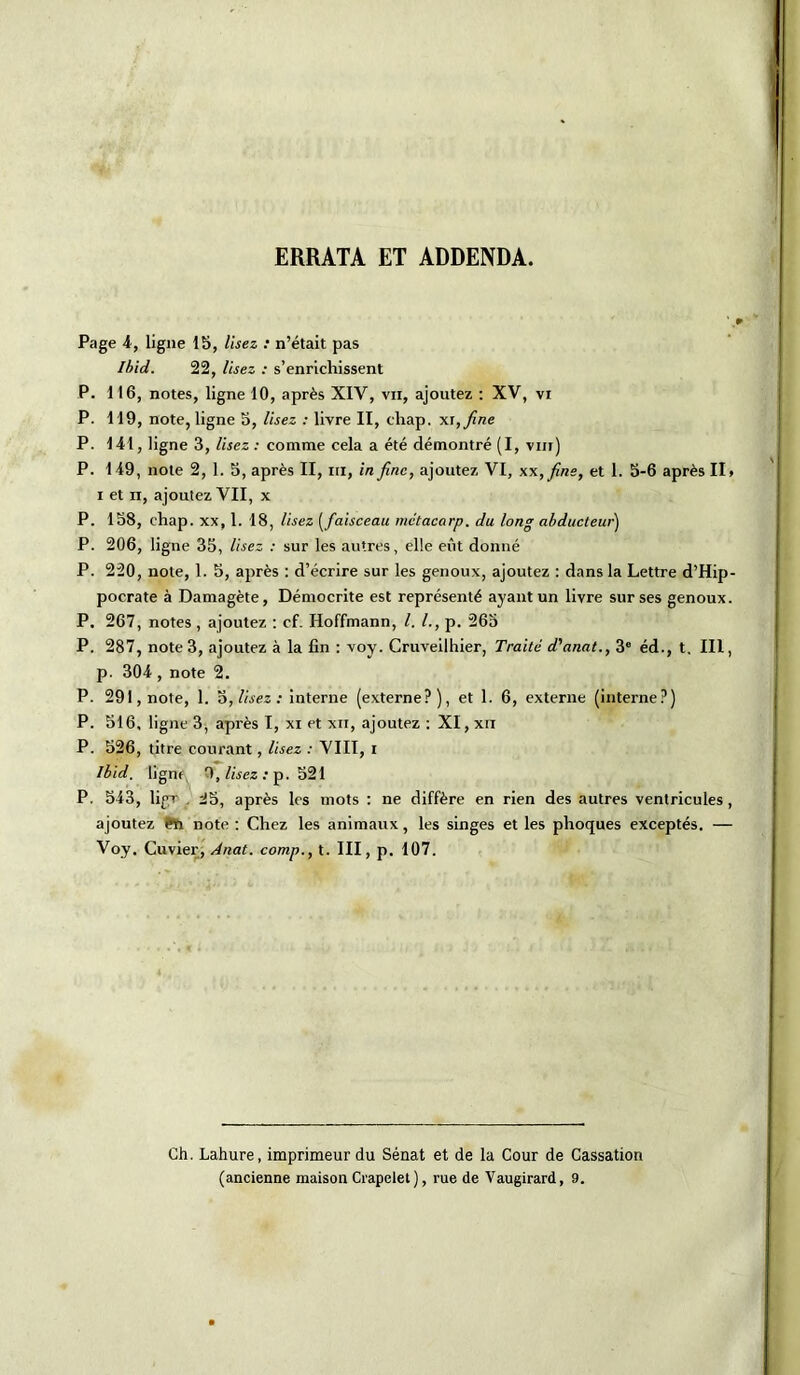 Page 4, ligne 15, lisez : n’était pas Ibid. 22, lisez : s’enrichissent P. 116, notes, ligne 10, après XIV, vu, ajoutez : XV, vi P. 119, note, ligne 5, lisez : livre II, chap. x\,fine P. 141, ligne 3, Usez : comme cela a été démontré (I, vm) P. 1 49, note 2, 1. 5, après II, ni, in fine, ajoutez VI, xx,fine, et 1. 5-6 après II» i et n, ajoutez VII, x P. 158, chap. xx, 1. 18, lisez (faisceau mctacarp. du long abducteur) P. 206, ligne 35, lisez : sur les autres, elle eût donné P. 220, note, 1. 5, après : d’écrire sur les genoux, ajoutez : dans la Lettre d’Hip- pocrate à Damagète, Démocrite est représenté ayant un livre sur ses genoux. P. 267, notes, ajoutez : cf. Hoffmann, l. /., p. 265 P. 287, note 3, ajoutez à la fin : voy. Cruveilhier, Traité d'anat., 3e éd., t. III, p. 304 , note 2. P. 291,note, 1. 5, lisez: interne (externe?), et 1. 6, externe (interne?) P. 516, ligne 3, après I, xi et xn, ajoutez : XI, xii P. 526, titre courant, lisez : VIII, I Ibid, ligne, 9, lisez : p. 521 P. 543, ligr , ^5, après les mots : ne diffère en rien des autres ventricules, ajoutez Pft note : Chez les animaux, les singes et les phoques exceptés. — Voy. Cuvier, Anat. comp., t. III, p. 107. Ch. Lahure, imprimeur du Sénat et de la Cour de Cassation (ancienne maison Crapelet ), rue de Vaugirard, 9.