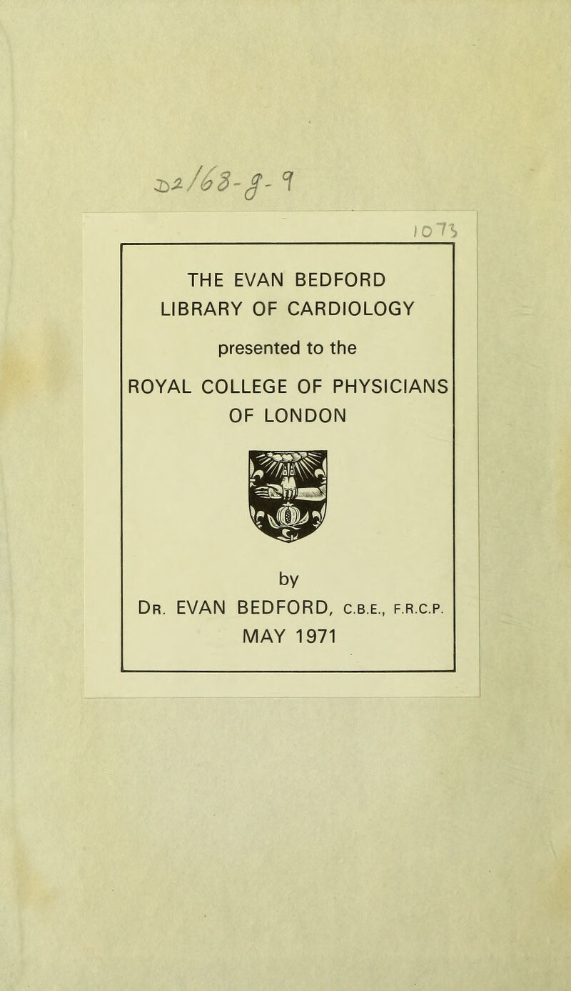 :b^/éd'^' ? lOlh THE EVAN BEDFORD LIBRARY OF CARDIOLOGY presented to the ROYAL COLLEGE OF PHYSICIANS OF LONDON by Dr. EVAN BEDFORD, c.b.e., f.r.c.p. MAY 1971