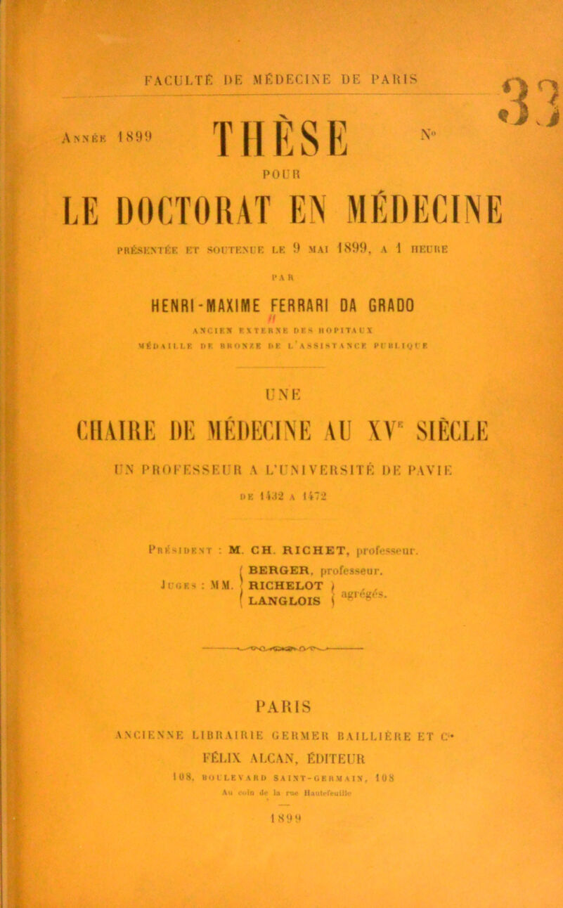 PRÉSENTÉE KT SOUTENI R LE 9 MAI 1899, A 1 HEURE i* a h HENRI-MAXIME FERRARI DA GRADO // ANCIEN E X T E R X K DES H O PI TA II X MÉDA11.LK DE RROXZE DE (.'ASSISTA Xi: K PI BI-IgVE UNE CHAIRE HE MÉDECINE AU XV SIÈCLE UN PROFESSEUR A L’UNIVERSITÉ DE PAV1E dk 14.12 a 1472 Président : M CH. RICHET, professeur. ■ BERGER, professeur. Ju«iks : MM. RICHELOT \ . , ( LANGLOIS t a“,“'S — —*—■ PARIS ANCIENNE LIBRAIRIE GERMER RAI LU ÈRE ET C* FÉLIX ALCAN, ÉDITEUR lü 8. BOll.EVABD S A I X T - G E H M A I X , 108 Au coin dn la rue IlaulHeuilIt? 1 899